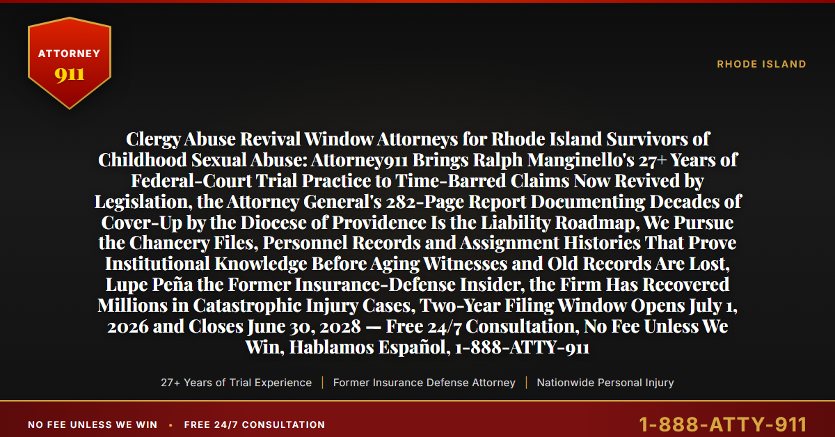 Clergy Abuse Revival Window Attorneys for Rhode Island Survivors of Childhood Sexual Abuse: Attorney911 Brings Ralph Manginello's 27+ Years of Federal-Court Trial Practice to Time-Barred Claims Now Revived by Legislation, the Attorney General's 282-Page Report Documenting Decades of Cover-Up by the Diocese of Providence Is the Liability Roadmap, We Pursue the Chancery Files, Personnel Records and Assignment Histories That Prove Institutional Knowledge Before Aging Witnesses and Old Records Are Lost, Lupe Peña the Former Insurance-Defense Insider, the Firm Has Recovered Millions in Catastrophic Injury Cases, Two-Year Filing Window Opens July 1, 2026 and Closes June 30, 2028 — Free 24/7 Consultation, No Fee Unless We Win, Hablamos Español, 1-888-ATTY-911 - Attorney911