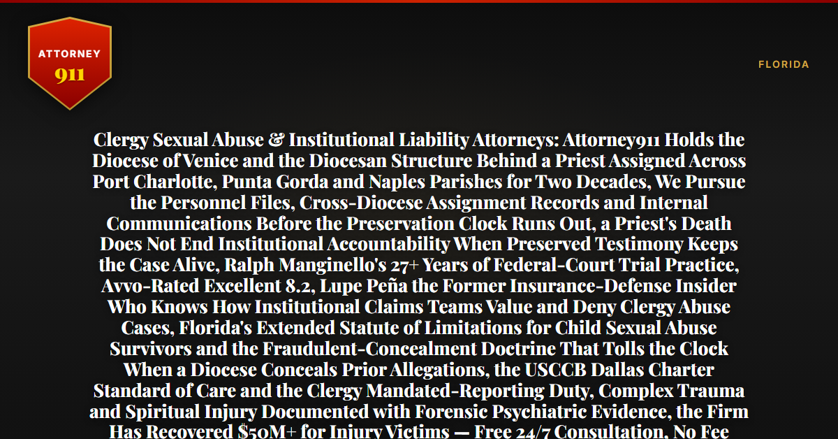 Clergy Sexual Abuse & Institutional Liability Attorneys: Attorney911 Holds the Diocese of Venice and the Diocesan Structure Behind a Priest Assigned Across Port Charlotte, Punta Gorda and Naples Parishes for Two Decades, We Pursue the Personnel Files, Cross-Diocese Assignment Records and Internal Communications Before the Preservation Clock Runs Out, a Priest's Death Does Not End Institutional Accountability When Preserved Testimony Keeps the Case Alive, Ralph Manginello's 27+ Years of Federal-Court Trial Practice, Avvo-Rated Excellent 8.2, Lupe Peña the Former Insurance-Defense Insider Who Knows How Institutional Claims Teams Value and Deny Clergy Abuse Cases, Florida's Extended Statute of Limitations for Child Sexual Abuse Survivors and the Fraudulent-Concealment Doctrine That Tolls the Clock When a Diocese Conceals Prior Allegations, the USCCB Dallas Charter Standard of Care and the Clergy Mandated-Reporting Duty, Complex Trauma and Spiritual Injury Documented with Forensic Psychiatric Evidence, the Firm Has Recovered $50M+ for Injury Victims — Free 24/7 Consultation, No Fee Unless We Win, Hablamos Español, 1-888-ATTY-911 - Attorney911