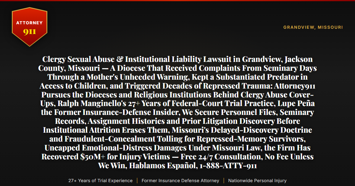 Clergy Sexual Abuse & Institutional Liability Lawsuit in Grandview, Jackson County, Missouri — A Diocese That Received Complaints From Seminary Days Through a Mother's Unheeded Warning, Kept a Substantiated Predator in Access to Children, and Triggered Decades of Repressed Trauma: Attorney911 Pursues the Dioceses and Religious Institutions Behind Clergy Abuse Cover-Ups, Ralph Manginello's 27+ Years of Federal-Court Trial Practice, Lupe Peña the Former Insurance-Defense Insider, We Secure Personnel Files, Seminary Records, Assignment Histories and Prior Litigation Discovery Before Institutional Attrition Erases Them, Missouri's Delayed-Discovery Doctrine and Fraudulent-Concealment Tolling for Repressed-Memory Survivors, Uncapped Emotional-Distress Damages Under Missouri Law, the Firm Has Recovered $50M+ for Injury Victims — Free 24/7 Consultation, No Fee Unless We Win, Hablamos Español, 1-888-ATTY-911 - Attorney911