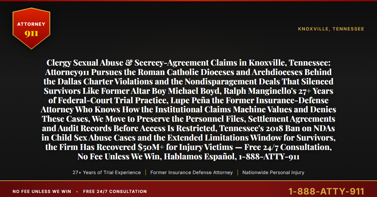 Clergy Sexual Abuse & Secrecy-Agreement Claims in Knoxville, Tennessee: Attorney911 Pursues the Roman Catholic Dioceses and Archdioceses Behind the Dallas Charter Violations and the Nondisparagement Deals That Silenced Survivors Like Former Altar Boy Michael Boyd, Ralph Manginello's 27+ Years of Federal-Court Trial Practice, Lupe Peña the Former Insurance-Defense Attorney Who Knows How the Institutional Claims Machine Values and Denies These Cases, We Move to Preserve the Personnel Files, Settlement Agreements and Audit Records Before Access Is Restricted, Tennessee's 2018 Ban on NDAs in Child Sex Abuse Cases and the Extended Limitations Window for Survivors, the Firm Has Recovered $50M+ for Injury Victims — Free 24/7 Consultation, No Fee Unless We Win, Hablamos Español, 1-888-ATTY-911 - Attorney911