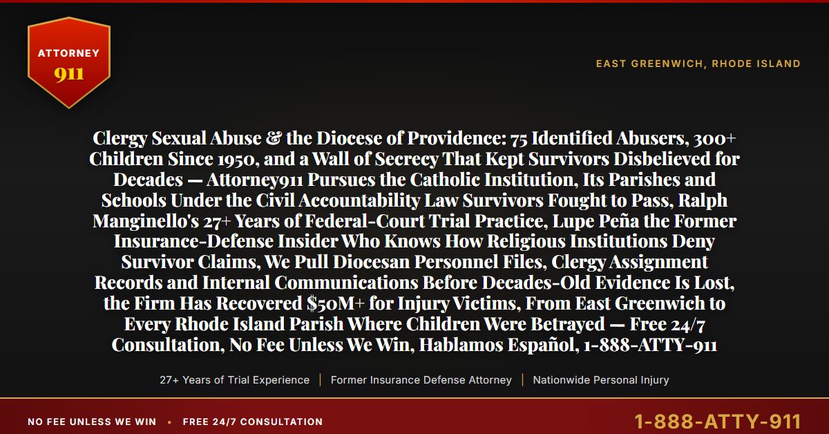 Clergy Sexual Abuse & the Diocese of Providence: 75 Identified Abusers, 300+ Children Since 1950, and a Wall of Secrecy That Kept Survivors Disbelieved for Decades — Attorney911 Pursues the Catholic Institution, Its Parishes and Schools Under the Civil Accountability Law Survivors Fought to Pass, Ralph Manginello's 27+ Years of Federal-Court Trial Practice, Lupe Peña the Former Insurance-Defense Insider Who Knows How Religious Institutions Deny Survivor Claims, We Pull Diocesan Personnel Files, Clergy Assignment Records and Internal Communications Before Decades-Old Evidence Is Lost, the Firm Has Recovered $50M+ for Injury Victims, From East Greenwich to Every Rhode Island Parish Where Children Were Betrayed — Free 24/7 Consultation, No Fee Unless We Win, Hablamos Español, 1-888-ATTY-911 - Attorney911