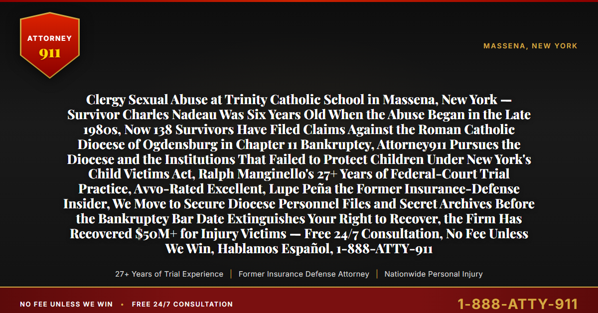Clergy Sexual Abuse at Trinity Catholic School in Massena, New York — Survivor Charles Nadeau Was Six Years Old When the Abuse Began in the Late 1980s, Now 138 Survivors Have Filed Claims Against the Roman Catholic Diocese of Ogdensburg in Chapter 11 Bankruptcy, Attorney911 Pursues the Diocese and the Institutions That Failed to Protect Children Under New York's Child Victims Act, Ralph Manginello's 27+ Years of Federal-Court Trial Practice, Avvo-Rated Excellent, Lupe Peña the Former Insurance-Defense Insider, We Move to Secure Diocese Personnel Files and Secret Archives Before the Bankruptcy Bar Date Extinguishes Your Right to Recover, the Firm Has Recovered $50M+ for Injury Victims — Free 24/7 Consultation, No Fee Unless We Win, Hablamos Español, 1-888-ATTY-911 - Attorney911