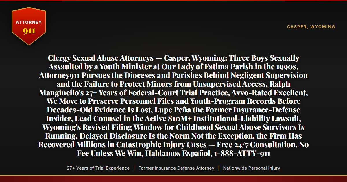 Clergy Sexual Abuse Attorneys — Casper, Wyoming: Three Boys Sexually Assaulted by a Youth Minister at Our Lady of Fatima Parish in the 1990s, Attorney911 Pursues the Dioceses and Parishes Behind Negligent Supervision and the Failure to Protect Minors from Unsupervised Access, Ralph Manginello's 27+ Years of Federal-Court Trial Practice, Avvo-Rated Excellent, We Move to Preserve Personnel Files and Youth-Program Records Before Decades-Old Evidence Is Lost, Lupe Peña the Former Insurance-Defense Insider, Lead Counsel in the Active $10M+ Institutional-Liability Lawsuit, Wyoming's Revived Filing Window for Childhood Sexual Abuse Survivors Is Running, Delayed Disclosure Is the Norm Not the Exception, the Firm Has Recovered Millions in Catastrophic Injury Cases — Free 24/7 Consultation, No Fee Unless We Win, Hablamos Español, 1-888-ATTY-911 - Attorney911