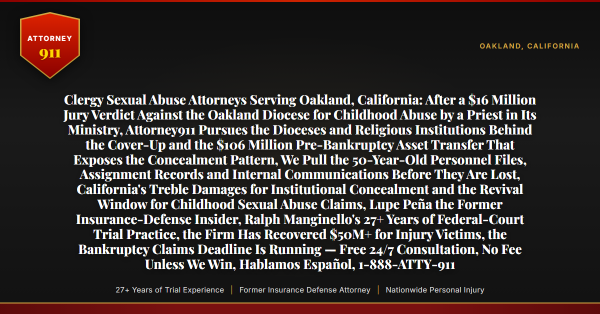 Clergy Sexual Abuse Attorneys Serving Oakland, California: After a $16 Million Jury Verdict Against the Oakland Diocese for Childhood Abuse by a Priest in Its Ministry, Attorney911 Pursues the Dioceses and Religious Institutions Behind the Cover-Up and the $106 Million Pre-Bankruptcy Asset Transfer That Exposes the Concealment Pattern, We Pull the 50-Year-Old Personnel Files, Assignment Records and Internal Communications Before They Are Lost, California's Treble Damages for Institutional Concealment and the Revival Window for Childhood Sexual Abuse Claims, Lupe Peña the Former Insurance-Defense Insider, Ralph Manginello's 27+ Years of Federal-Court Trial Practice, the Firm Has Recovered $50M+ for Injury Victims, the Bankruptcy Claims Deadline Is Running — Free 24/7 Consultation, No Fee Unless We Win, Hablamos Español, 1-888-ATTY-911 - Attorney911