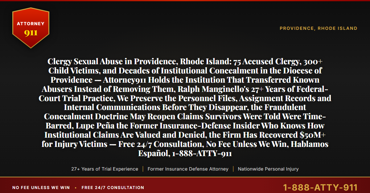 Clergy Sexual Abuse in Providence, Rhode Island: 75 Accused Clergy, 300+ Child Victims, and Decades of Institutional Concealment in the Diocese of Providence — Attorney911 Holds the Institution That Transferred Known Abusers Instead of Removing Them, Ralph Manginello's 27+ Years of Federal-Court Trial Practice, We Preserve the Personnel Files, Assignment Records and Internal Communications Before They Disappear, the Fraudulent Concealment Doctrine May Reopen Claims Survivors Were Told Were Time-Barred, Lupe Peña the Former Insurance-Defense Insider Who Knows How Institutional Claims Are Valued and Denied, the Firm Has Recovered $50M+ for Injury Victims — Free 24/7 Consultation, No Fee Unless We Win, Hablamos Español, 1-888-ATTY-911 - Attorney911