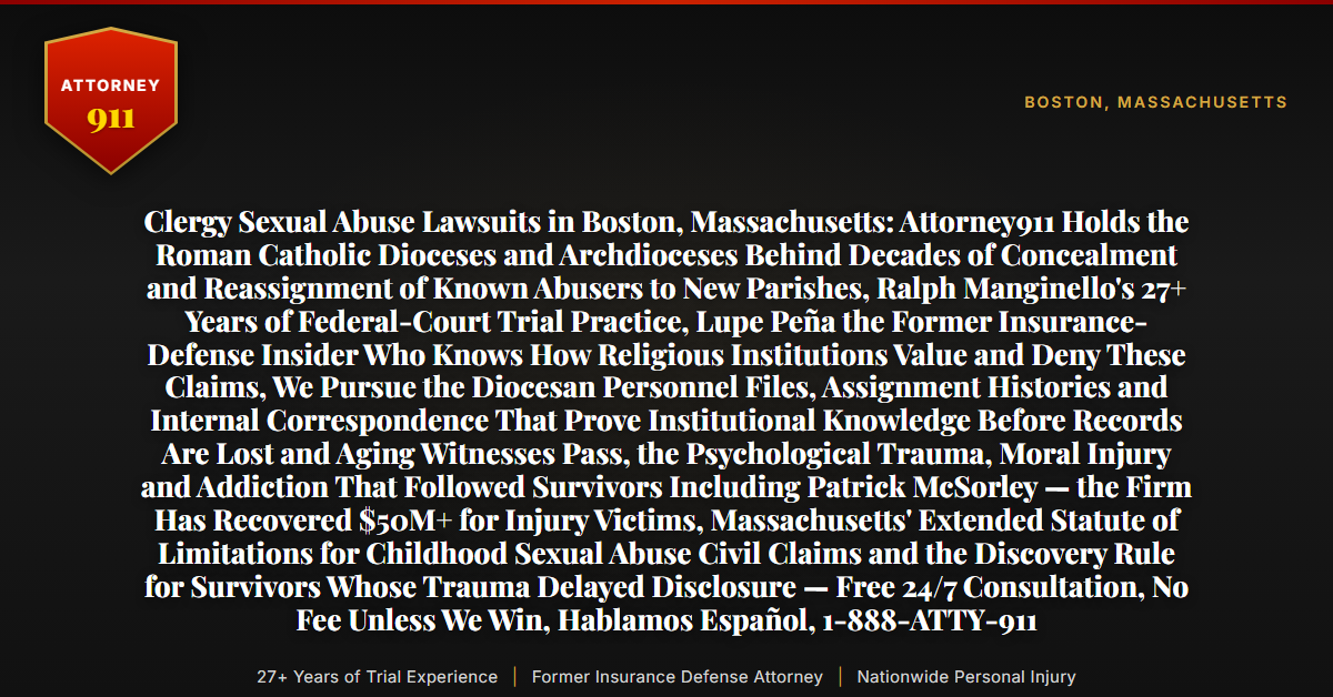 Clergy Sexual Abuse Lawsuits in Boston, Massachusetts: Attorney911 Holds the Roman Catholic Dioceses and Archdioceses Behind Decades of Concealment and Reassignment of Known Abusers to New Parishes, Ralph Manginello's 27+ Years of Federal-Court Trial Practice, Lupe Peña the Former Insurance-Defense Insider Who Knows How Religious Institutions Value and Deny These Claims, We Pursue the Diocesan Personnel Files, Assignment Histories and Internal Correspondence That Prove Institutional Knowledge Before Records Are Lost and Aging Witnesses Pass, the Psychological Trauma, Moral Injury and Addiction That Followed Survivors Including Patrick McSorley — the Firm Has Recovered $50M+ for Injury Victims, Massachusetts' Extended Statute of Limitations for Childhood Sexual Abuse Civil Claims and the Discovery Rule for Survivors Whose Trauma Delayed Disclosure — Free 24/7 Consultation, No Fee Unless We Win, Hablamos Español, 1-888-ATTY-911 - Attorney911