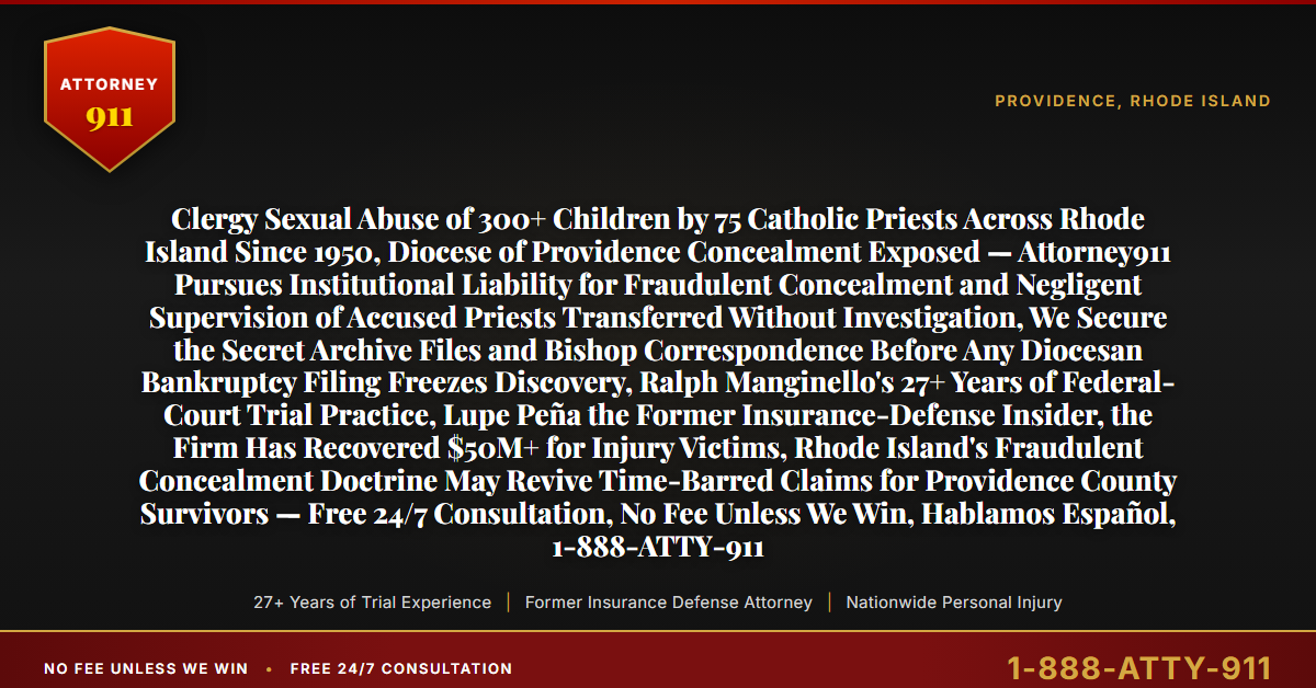 Clergy Sexual Abuse of 300+ Children by 75 Catholic Priests Across Rhode Island Since 1950, Diocese of Providence Concealment Exposed — Attorney911 Pursues Institutional Liability for Fraudulent Concealment and Negligent Supervision of Accused Priests Transferred Without Investigation, We Secure the Secret Archive Files and Bishop Correspondence Before Any Diocesan Bankruptcy Filing Freezes Discovery, Ralph Manginello's 27+ Years of Federal-Court Trial Practice, Lupe Peña the Former Insurance-Defense Insider, the Firm Has Recovered $50M+ for Injury Victims, Rhode Island's Fraudulent Concealment Doctrine May Revive Time-Barred Claims for Providence County Survivors — Free 24/7 Consultation, No Fee Unless We Win, Hablamos Español, 1-888-ATTY-911 - Attorney911