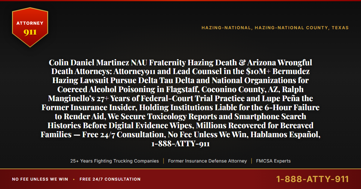 Colin Daniel Martinez NAU Fraternity Hazing Death & Arizona Wrongful Death Attorneys: Attorney911 and Lead Counsel in the $10M+ Bermudez Hazing Lawsuit Pursue Delta Tau Delta and National Organizations for Coerced Alcohol Poisoning in Flagstaff, Coconino County, AZ, Ralph Manginello’s 27+ Years of Federal-Court Trial Practice and Lupe Peña the Former Insurance Insider, Holding Institutions Liable for the 6-Hour Failure to Render Aid, We Secure Toxicology Reports and Smartphone Search Histories Before Digital Evidence Wipes, Millions Recovered for Bereaved Families — Free 24/7 Consultation, No Fee Unless We Win, Hablamos Español, 1-888-ATTY-911 - Attorney911