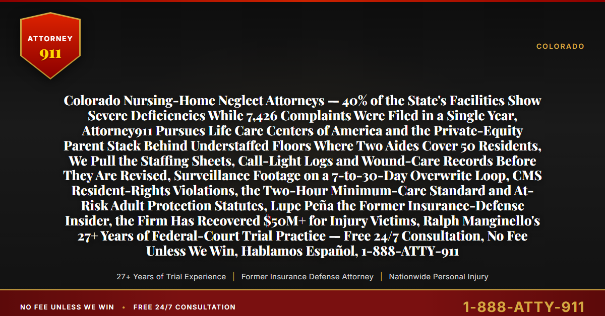 Colorado Nursing-Home Neglect Attorneys — 40% of the State's Facilities Show Severe Deficiencies While 7,426 Complaints Were Filed in a Single Year, Attorney911 Pursues Life Care Centers of America and the Private-Equity Parent Stack Behind Understaffed Floors Where Two Aides Cover 50 Residents, We Pull the Staffing Sheets, Call-Light Logs and Wound-Care Records Before They Are Revised, Surveillance Footage on a 7-to-30-Day Overwrite Loop, CMS Resident-Rights Violations, the Two-Hour Minimum-Care Standard and At-Risk Adult Protection Statutes, Lupe Peña the Former Insurance-Defense Insider, the Firm Has Recovered $50M+ for Injury Victims, Ralph Manginello's 27+ Years of Federal-Court Trial Practice — Free 24/7 Consultation, No Fee Unless We Win, Hablamos Español, 1-888-ATTY-911 - Attorney911