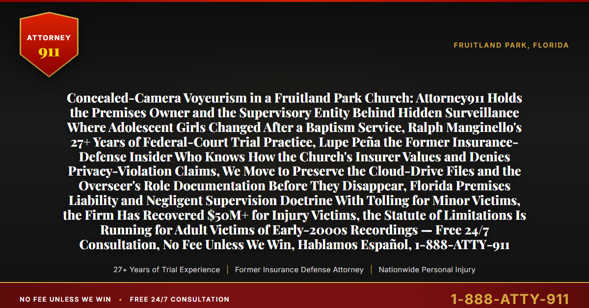 Concealed-Camera Voyeurism in a Fruitland Park Church: Attorney911 Holds the Premises Owner and the Supervisory Entity Behind Hidden Surveillance Where Adolescent Girls Changed After a Baptism Service, Ralph Manginello's 27+ Years of Federal-Court Trial Practice, Lupe Peña the Former Insurance-Defense Insider Who Knows How the Church's Insurer Values and Denies Privacy-Violation Claims, We Move to Preserve the Cloud-Drive Files and the Overseer's Role Documentation Before They Disappear, Florida Premises Liability and Negligent Supervision Doctrine With Tolling for Minor Victims, the Firm Has Recovered $50M+ for Injury Victims, the Statute of Limitations Is Running for Adult Victims of Early-2000s Recordings — Free 24/7 Consultation, No Fee Unless We Win, Hablamos Español, 1-888-ATTY-911 - Attorney911