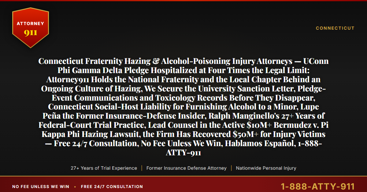 Connecticut Fraternity Hazing & Alcohol-Poisoning Injury Attorneys — UConn Phi Gamma Delta Pledge Hospitalized at Four Times the Legal Limit: Attorney911 Holds the National Fraternity and the Local Chapter Behind an Ongoing Culture of Hazing, We Secure the University Sanction Letter, Pledge-Event Communications and Toxicology Records Before They Disappear, Connecticut Social-Host Liability for Furnishing Alcohol to a Minor, Lupe Peña the Former Insurance-Defense Insider, Ralph Manginello's 27+ Years of Federal-Court Trial Practice, Lead Counsel in the Active $10M+ Bermudez v. Pi Kappa Phi Hazing Lawsuit, the Firm Has Recovered $50M+ for Injury Victims — Free 24/7 Consultation, No Fee Unless We Win, Hablamos Español, 1-888-ATTY-911 - Attorney911