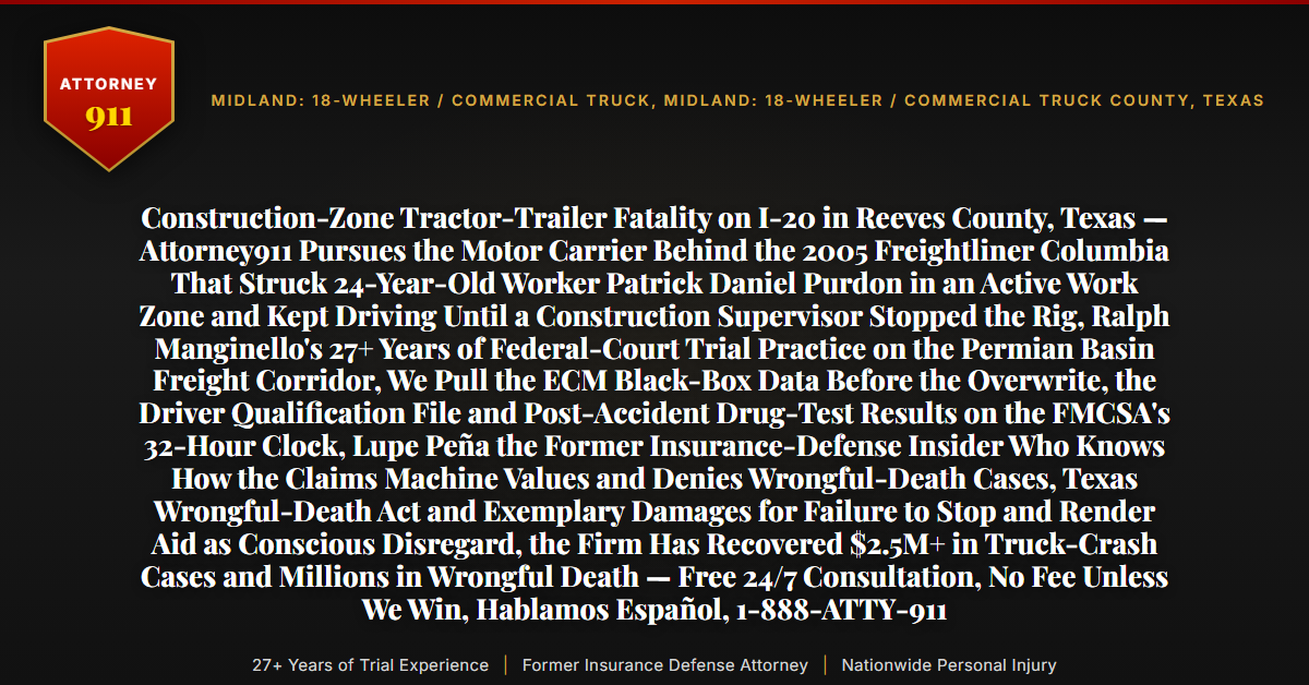Construction-Zone Tractor-Trailer Fatality on I-20 in Reeves County, Texas — Attorney911 Pursues the Motor Carrier Behind the 2005 Freightliner Columbia That Struck 24-Year-Old Worker Patrick Daniel Purdon in an Active Work Zone and Kept Driving Until a Construction Supervisor Stopped the Rig, Ralph Manginello's 27+ Years of Federal-Court Trial Practice on the Permian Basin Freight Corridor, We Pull the ECM Black-Box Data Before the Overwrite, the Driver Qualification File and Post-Accident Drug-Test Results on the FMCSA's 32-Hour Clock, Lupe Peña the Former Insurance-Defense Insider Who Knows How the Claims Machine Values and Denies Wrongful-Death Cases, Texas Wrongful-Death Act and Exemplary Damages for Failure to Stop and Render Aid as Conscious Disregard, the Firm Has Recovered $2.5M+ in Truck-Crash Cases and Millions in Wrongful Death — Free 24/7 Consultation, No Fee Unless We Win, Hablamos Español, 1-888-ATTY-911 - Attorney911