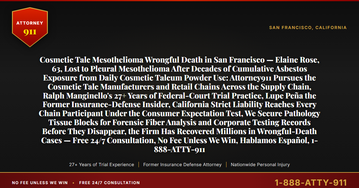 Cosmetic Talc Mesothelioma Wrongful Death in San Francisco — Elaine Rose, 63, Lost to Pleural Mesothelioma After Decades of Cumulative Asbestos Exposure from Daily Cosmetic Talcum Powder Use: Attorney911 Pursues the Cosmetic Talc Manufacturers and Retail Chains Across the Supply Chain, Ralph Manginello's 27+ Years of Federal-Court Trial Practice, Lupe Peña the Former Insurance-Defense Insider, California Strict Liability Reaches Every Chain Participant Under the Consumer Expectation Test, We Secure Pathology Tissue Blocks for Forensic Fiber Analysis and Corporate Testing Records Before They Disappear, the Firm Has Recovered Millions in Wrongful-Death Cases — Free 24/7 Consultation, No Fee Unless We Win, Hablamos Español, 1-888-ATTY-911 - Attorney911