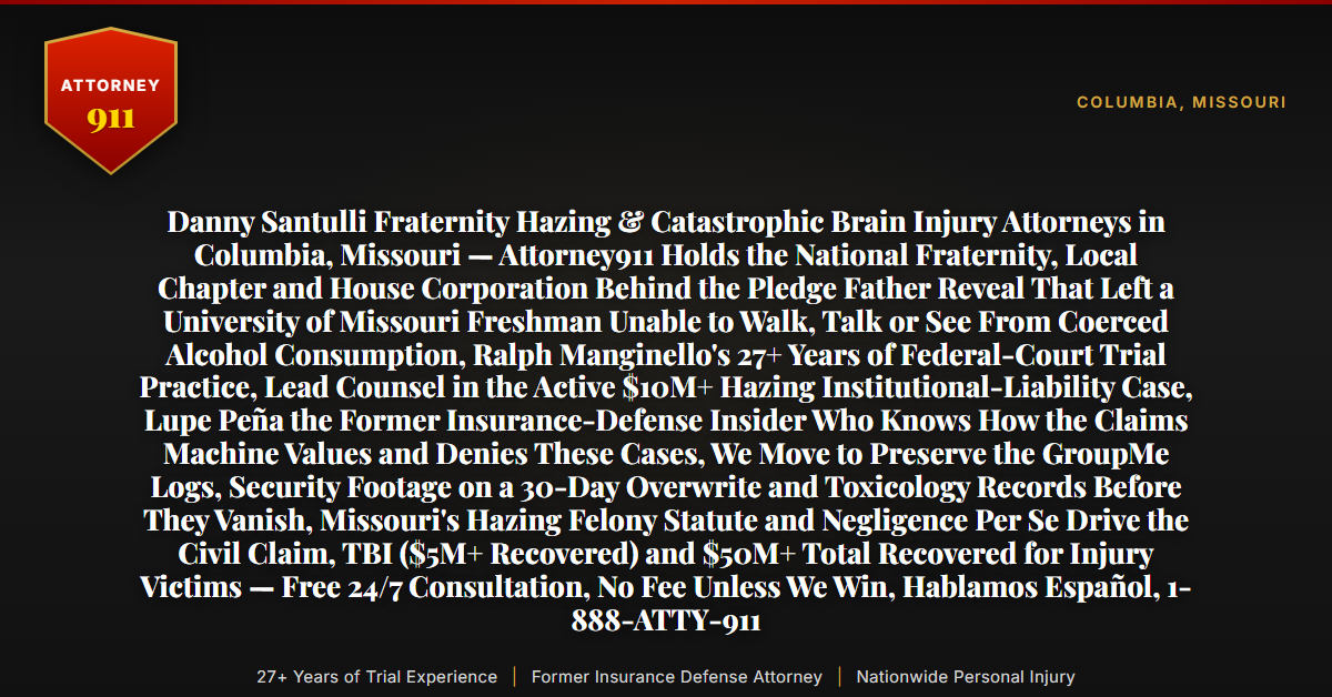 Danny Santulli Fraternity Hazing & Catastrophic Brain Injury Attorneys in Columbia, Missouri — Attorney911 Holds the National Fraternity, Local Chapter and House Corporation Behind the Pledge Father Reveal That Left a University of Missouri Freshman Unable to Walk, Talk or See From Coerced Alcohol Consumption, Ralph Manginello's 27+ Years of Federal-Court Trial Practice, Lead Counsel in the Active $10M+ Hazing Institutional-Liability Case, Lupe Peña the Former Insurance-Defense Insider Who Knows How the Claims Machine Values and Denies These Cases, We Move to Preserve the GroupMe Logs, Security Footage on a 30-Day Overwrite and Toxicology Records Before They Vanish, Missouri's Hazing Felony Statute and Negligence Per Se Drive the Civil Claim, TBI ($5M+ Recovered) and $50M+ Total Recovered for Injury Victims — Free 24/7 Consultation, No Fee Unless We Win, Hablamos Español, 1-888-ATTY-911 - Attorney911