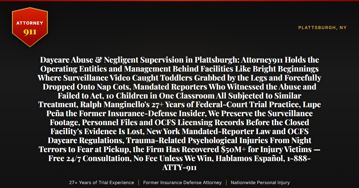 Daycare Abuse & Negligent Supervision in Plattsburgh: Attorney911 Holds the Operating Entities and Management Behind Facilities Like Bright Beginnings Where Surveillance Video Caught Toddlers Grabbed by the Legs and Forcefully Dropped Onto Nap Cots, Mandated Reporters Who Witnessed the Abuse and Failed to Act, 10 Children in One Classroom All Subjected to Similar Treatment, Ralph Manginello's 27+ Years of Federal-Court Trial Practice, Lupe Peña the Former Insurance-Defense Insider, We Preserve the Surveillance Footage, Personnel Files and OCFS Licensing Records Before the Closed Facility's Evidence Is Lost, New York Mandated-Reporter Law and OCFS Daycare Regulations, Trauma-Related Psychological Injuries From Night Terrors to Fear at Pickup, the Firm Has Recovered $50M+ for Injury Victims — Free 24/7 Consultation, No Fee Unless We Win, Hablamos Español, 1-888-ATTY-911 - Attorney911