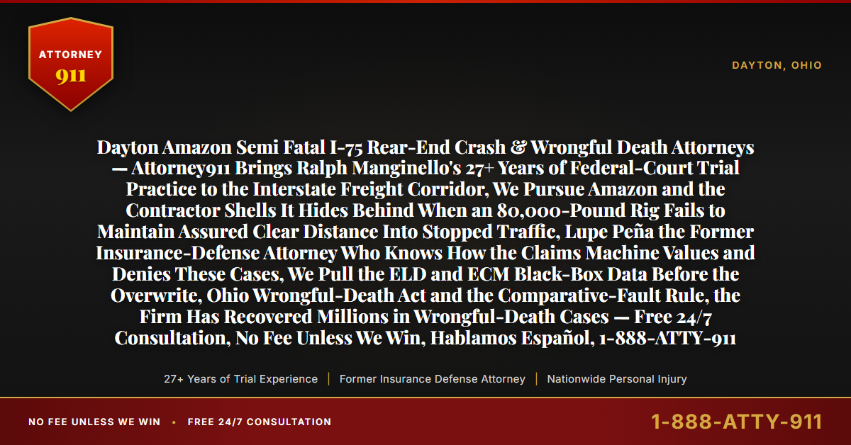 Dayton Amazon Semi Fatal I-75 Rear-End Crash & Wrongful Death Attorneys — Attorney911 Brings Ralph Manginello's 27+ Years of Federal-Court Trial Practice to the Interstate Freight Corridor, We Pursue Amazon and the Contractor Shells It Hides Behind When an 80,000-Pound Rig Fails to Maintain Assured Clear Distance Into Stopped Traffic, Lupe Peña the Former Insurance-Defense Attorney Who Knows How the Claims Machine Values and Denies These Cases, We Pull the ELD and ECM Black-Box Data Before the Overwrite, Ohio Wrongful-Death Act and the Comparative-Fault Rule, the Firm Has Recovered Millions in Wrongful-Death Cases — Free 24/7 Consultation, No Fee Unless We Win, Hablamos Español, 1-888-ATTY-911 - Attorney911