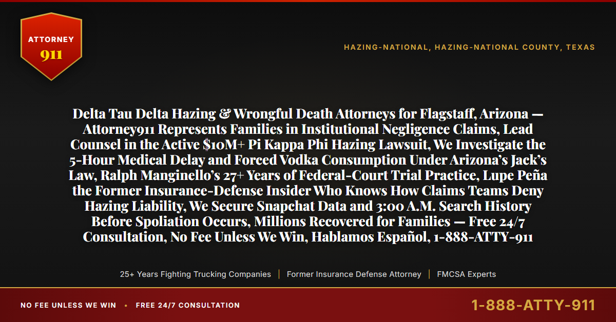 Delta Tau Delta Hazing & Wrongful Death Attorneys for Flagstaff, Arizona — Attorney911 Represents Families in Institutional Negligence Claims, Lead Counsel in the Active $10M+ Pi Kappa Phi Hazing Lawsuit, We Investigate the 5-Hour Medical Delay and Forced Vodka Consumption Under Arizona’s Jack’s Law, Ralph Manginello’s 27+ Years of Federal-Court Trial Practice, Lupe Peña the Former Insurance-Defense Insider Who Knows How Claims Teams Deny Hazing Liability, We Secure Snapchat Data and 3:00 A.M. Search History Before Spoliation Occurs, Millions Recovered for Families — Free 24/7 Consultation, No Fee Unless We Win, Hablamos Español, 1-888-ATTY-911 - Attorney911