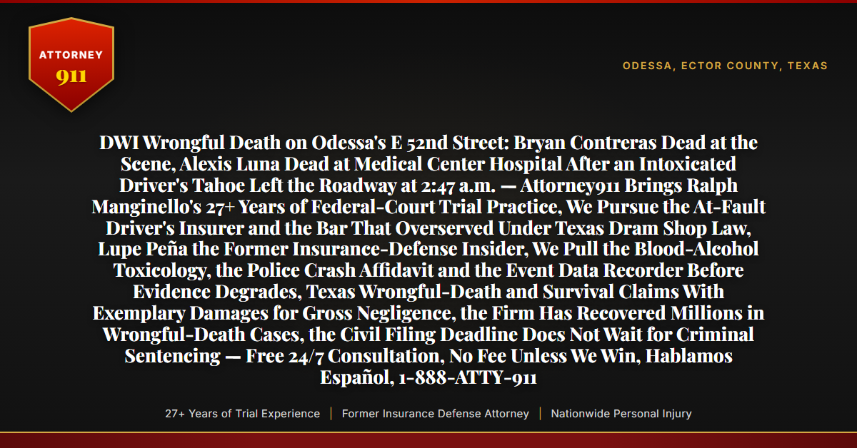DWI Wrongful Death on Odessa's E 52nd Street: Bryan Contreras Dead at the Scene, Alexis Luna Dead at Medical Center Hospital After an Intoxicated Driver's Tahoe Left the Roadway at 2:47 a.m. — Attorney911 Brings Ralph Manginello's 27+ Years of Federal-Court Trial Practice, We Pursue the At-Fault Driver's Insurer and the Bar That Overserved Under Texas Dram Shop Law, Lupe Peña the Former Insurance-Defense Insider, We Pull the Blood-Alcohol Toxicology, the Police Crash Affidavit and the Event Data Recorder Before Evidence Degrades, Texas Wrongful-Death and Survival Claims With Exemplary Damages for Gross Negligence, the Firm Has Recovered Millions in Wrongful-Death Cases, the Civil Filing Deadline Does Not Wait for Criminal Sentencing — Free 24/7 Consultation, No Fee Unless We Win, Hablamos Español, 1-888-ATTY-911 - Attorney911