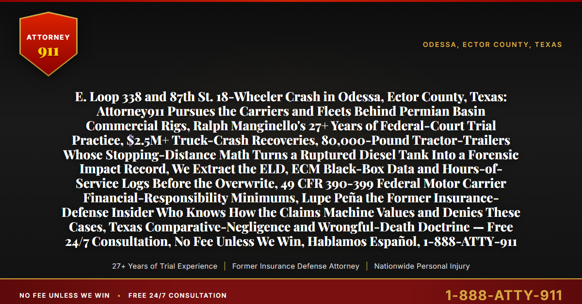 E. Loop 338 and 87th St. 18-Wheeler Crash in Odessa, Ector County, Texas: Attorney911 Pursues the Carriers and Fleets Behind Permian Basin Commercial Rigs, Ralph Manginello's 27+ Years of Federal-Court Trial Practice, $2.5M+ Truck-Crash Recoveries, 80,000-Pound Tractor-Trailers Whose Stopping-Distance Math Turns a Ruptured Diesel Tank Into a Forensic Impact Record, We Extract the ELD, ECM Black-Box Data and Hours-of-Service Logs Before the Overwrite, 49 CFR 390-399 Federal Motor Carrier Financial-Responsibility Minimums, Lupe Peña the Former Insurance-Defense Insider Who Knows How the Claims Machine Values and Denies These Cases, Texas Comparative-Negligence and Wrongful-Death Doctrine — Free 24/7 Consultation, No Fee Unless We Win, Hablamos Español, 1-888-ATTY-911 - Attorney911