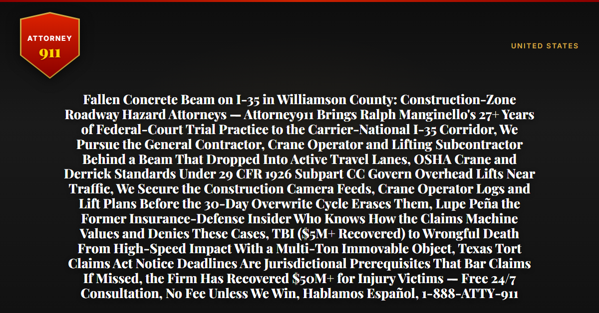 Fallen Concrete Beam on I-35 in Williamson County: Construction-Zone Roadway Hazard Attorneys — Attorney911 Brings Ralph Manginello's 27+ Years of Federal-Court Trial Practice to the Carrier-National I-35 Corridor, We Pursue the General Contractor, Crane Operator and Lifting Subcontractor Behind a Beam That Dropped Into Active Travel Lanes, OSHA Crane and Derrick Standards Under 29 CFR 1926 Subpart CC Govern Overhead Lifts Near Traffic, We Secure the Construction Camera Feeds, Crane Operator Logs and Lift Plans Before the 30-Day Overwrite Cycle Erases Them, Lupe Peña the Former Insurance-Defense Insider Who Knows How the Claims Machine Values and Denies These Cases, TBI ($5M+ Recovered) to Wrongful Death From High-Speed Impact With a Multi-Ton Immovable Object, Texas Tort Claims Act Notice Deadlines Are Jurisdictional Prerequisites That Bar Claims If Missed, the Firm Has Recovered $50M+ for Injury Victims — Free 24/7 Consultation, No Fee Unless We Win, Hablamos Español, 1-888-ATTY-911 - Attorney911