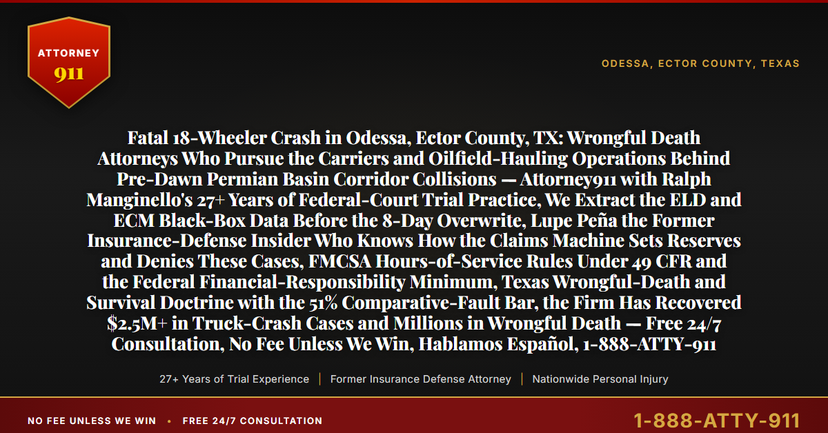 Fatal 18-Wheeler Crash in Odessa, Ector County, TX: Wrongful Death Attorneys Who Pursue the Carriers and Oilfield-Hauling Operations Behind Pre-Dawn Permian Basin Corridor Collisions — Attorney911 with Ralph Manginello's 27+ Years of Federal-Court Trial Practice, We Extract the ELD and ECM Black-Box Data Before the 8-Day Overwrite, Lupe Peña the Former Insurance-Defense Insider Who Knows How the Claims Machine Sets Reserves and Denies These Cases, FMCSA Hours-of-Service Rules Under 49 CFR and the Federal Financial-Responsibility Minimum, Texas Wrongful-Death and Survival Doctrine with the 51% Comparative-Fault Bar, the Firm Has Recovered $2.5M+ in Truck-Crash Cases and Millions in Wrongful Death — Free 24/7 Consultation, No Fee Unless We Win, Hablamos Español, 1-888-ATTY-911 - Attorney911