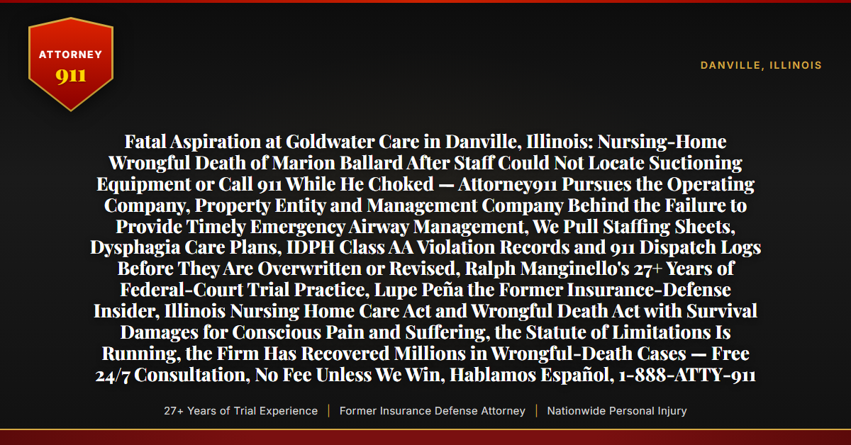Fatal Aspiration at Goldwater Care in Danville, Illinois: Nursing-Home Wrongful Death of Marion Ballard After Staff Could Not Locate Suctioning Equipment or Call 911 While He Choked — Attorney911 Pursues the Operating Company, Property Entity and Management Company Behind the Failure to Provide Timely Emergency Airway Management, We Pull Staffing Sheets, Dysphagia Care Plans, IDPH Class AA Violation Records and 911 Dispatch Logs Before They Are Overwritten or Revised, Ralph Manginello's 27+ Years of Federal-Court Trial Practice, Lupe Peña the Former Insurance-Defense Insider, Illinois Nursing Home Care Act and Wrongful Death Act with Survival Damages for Conscious Pain and Suffering, the Statute of Limitations Is Running, the Firm Has Recovered Millions in Wrongful-Death Cases — Free 24/7 Consultation, No Fee Unless We Win, Hablamos Español, 1-888-ATTY-911 - Attorney911