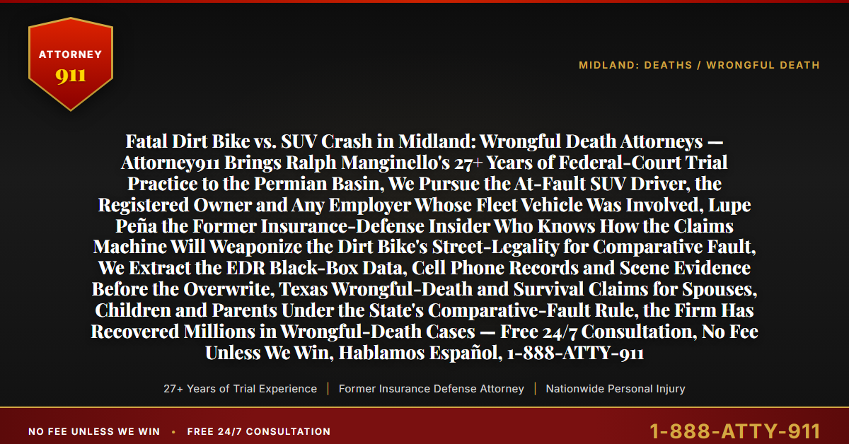 Fatal Dirt Bike vs. SUV Crash in Midland: Wrongful Death Attorneys — Attorney911 Brings Ralph Manginello's 27+ Years of Federal-Court Trial Practice to the Permian Basin, We Pursue the At-Fault SUV Driver, the Registered Owner and Any Employer Whose Fleet Vehicle Was Involved, Lupe Peña the Former Insurance-Defense Insider Who Knows How the Claims Machine Will Weaponize the Dirt Bike's Street-Legality for Comparative Fault, We Extract the EDR Black-Box Data, Cell Phone Records and Scene Evidence Before the Overwrite, Texas Wrongful-Death and Survival Claims for Spouses, Children and Parents Under the State's Comparative-Fault Rule, the Firm Has Recovered Millions in Wrongful-Death Cases — Free 24/7 Consultation, No Fee Unless We Win, Hablamos Español, 1-888-ATTY-911 - Attorney911