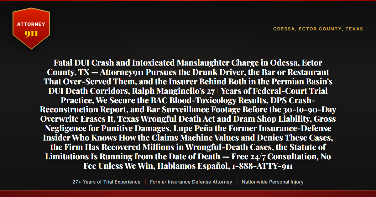 Fatal DUI Crash and Intoxicated Manslaughter Charge in Odessa, Ector County, TX — Attorney911 Pursues the Drunk Driver, the Bar or Restaurant That Over-Served Them, and the Insurer Behind Both in the Permian Basin's DUI Death Corridors, Ralph Manginello's 27+ Years of Federal-Court Trial Practice, We Secure the BAC Blood-Toxicology Results, DPS Crash-Reconstruction Report, and Bar Surveillance Footage Before the 30-to-90-Day Overwrite Erases It, Texas Wrongful Death Act and Dram Shop Liability, Gross Negligence for Punitive Damages, Lupe Peña the Former Insurance-Defense Insider Who Knows How the Claims Machine Values and Denies These Cases, the Firm Has Recovered Millions in Wrongful-Death Cases, the Statute of Limitations Is Running from the Date of Death — Free 24/7 Consultation, No Fee Unless We Win, Hablamos Español, 1-888-ATTY-911 - Attorney911