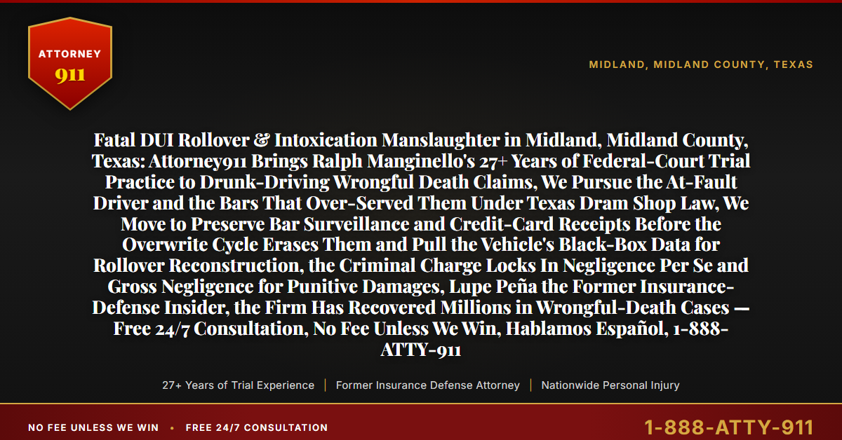 Fatal DUI Rollover & Intoxication Manslaughter in Midland, Midland County, Texas: Attorney911 Brings Ralph Manginello's 27+ Years of Federal-Court Trial Practice to Drunk-Driving Wrongful Death Claims, We Pursue the At-Fault Driver and the Bars That Over-Served Them Under Texas Dram Shop Law, We Move to Preserve Bar Surveillance and Credit-Card Receipts Before the Overwrite Cycle Erases Them and Pull the Vehicle's Black-Box Data for Rollover Reconstruction, the Criminal Charge Locks In Negligence Per Se and Gross Negligence for Punitive Damages, Lupe Peña the Former Insurance-Defense Insider, the Firm Has Recovered Millions in Wrongful-Death Cases — Free 24/7 Consultation, No Fee Unless We Win, Hablamos Español, 1-888-ATTY-911 - Attorney911
