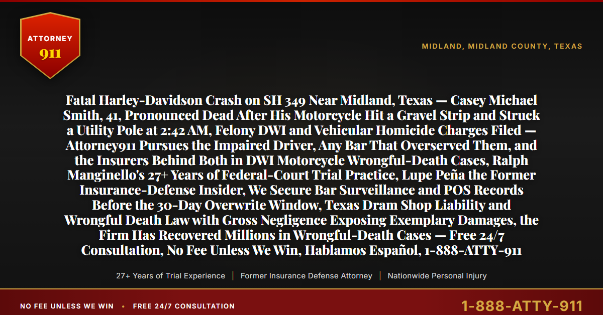 Fatal Harley-Davidson Crash on SH 349 Near Midland, Texas — Casey Michael Smith, 41, Pronounced Dead After His Motorcycle Hit a Gravel Strip and Struck a Utility Pole at 2:42 AM, Felony DWI and Vehicular Homicide Charges Filed — Attorney911 Pursues the Impaired Driver, Any Bar That Overserved Them, and the Insurers Behind Both in DWI Motorcycle Wrongful-Death Cases, Ralph Manginello's 27+ Years of Federal-Court Trial Practice, Lupe Peña the Former Insurance-Defense Insider, We Secure Bar Surveillance and POS Records Before the 30-Day Overwrite Window, Texas Dram Shop Liability and Wrongful Death Law with Gross Negligence Exposing Exemplary Damages, the Firm Has Recovered Millions in Wrongful-Death Cases — Free 24/7 Consultation, No Fee Unless We Win, Hablamos Español, 1-888-ATTY-911 - Attorney911
