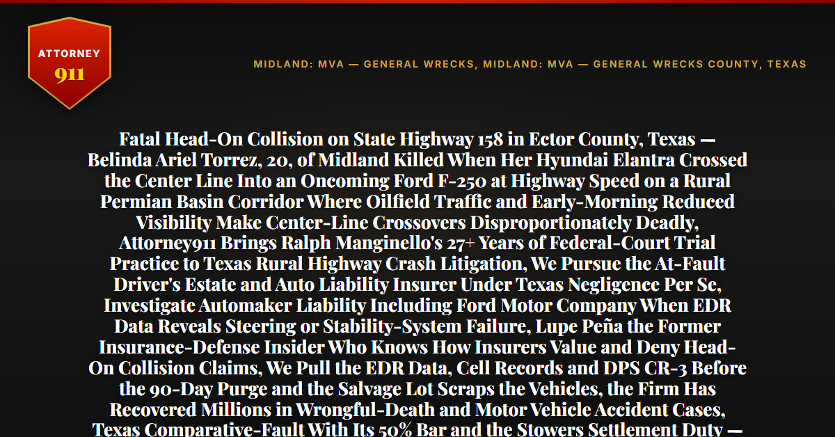 Fatal Head-On Collision on State Highway 158 in Ector County, Texas — Belinda Ariel Torrez, 20, of Midland Killed When Her Hyundai Elantra Crossed the Center Line Into an Oncoming Ford F-250 at Highway Speed on a Rural Permian Basin Corridor Where Oilfield Traffic and Early-Morning Reduced Visibility Make Center-Line Crossovers Disproportionately Deadly, Attorney911 Brings Ralph Manginello's 27+ Years of Federal-Court Trial Practice to Texas Rural Highway Crash Litigation, We Pursue the At-Fault Driver's Estate and Auto Liability Insurer Under Texas Negligence Per Se, Investigate Automaker Liability Including Ford Motor Company When EDR Data Reveals Steering or Stability-System Failure, Lupe Peña the Former Insurance-Defense Insider Who Knows How Insurers Value and Deny Head-On Collision Claims, We Pull the EDR Data, Cell Records and DPS CR-3 Before the 90-Day Purge and the Salvage Lot Scraps the Vehicles, the Firm Has Recovered Millions in Wrongful-Death and Motor Vehicle Accident Cases, Texas Comparative-Fault With Its 50% Bar and the Stowers Settlement Duty — Free 24/7 Consultation, No Fee Unless We Win, Hablamos Español, 1-888-ATTY-911 - Attorney911