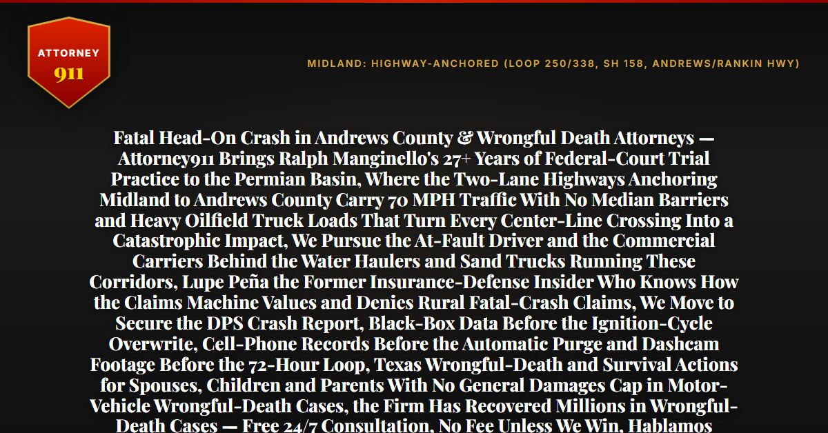Fatal Head-On Crash in Andrews County & Wrongful Death Attorneys — Attorney911 Brings Ralph Manginello's 27+ Years of Federal-Court Trial Practice to the Permian Basin, Where the Two-Lane Highways Anchoring Midland to Andrews County Carry 70 MPH Traffic With No Median Barriers and Heavy Oilfield Truck Loads That Turn Every Center-Line Crossing Into a Catastrophic Impact, We Pursue the At-Fault Driver and the Commercial Carriers Behind the Water Haulers and Sand Trucks Running These Corridors, Lupe Peña the Former Insurance-Defense Insider Who Knows How the Claims Machine Values and Denies Rural Fatal-Crash Claims, We Move to Secure the DPS Crash Report, Black-Box Data Before the Ignition-Cycle Overwrite, Cell-Phone Records Before the Automatic Purge and Dashcam Footage Before the 72-Hour Loop, Texas Wrongful-Death and Survival Actions for Spouses, Children and Parents With No General Damages Cap in Motor-Vehicle Wrongful-Death Cases, the Firm Has Recovered Millions in Wrongful-Death Cases — Free 24/7 Consultation, No Fee Unless We Win, Hablamos Español, 1-888-ATTY-911 - Attorney911