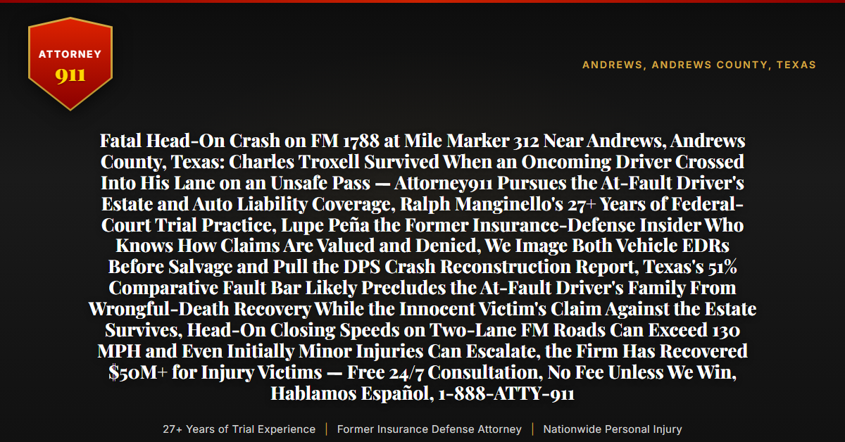 Fatal Head-On Crash on FM 1788 at Mile Marker 312 Near Andrews, Andrews County, Texas: Charles Troxell Survived When an Oncoming Driver Crossed Into His Lane on an Unsafe Pass — Attorney911 Pursues the At-Fault Driver's Estate and Auto Liability Coverage, Ralph Manginello's 27+ Years of Federal-Court Trial Practice, Lupe Peña the Former Insurance-Defense Insider Who Knows How Claims Are Valued and Denied, We Image Both Vehicle EDRs Before Salvage and Pull the DPS Crash Reconstruction Report, Texas's 51% Comparative Fault Bar Likely Precludes the At-Fault Driver's Family From Wrongful-Death Recovery While the Innocent Victim's Claim Against the Estate Survives, Head-On Closing Speeds on Two-Lane FM Roads Can Exceed 130 MPH and Even Initially Minor Injuries Can Escalate, the Firm Has Recovered $50M+ for Injury Victims — Free 24/7 Consultation, No Fee Unless We Win, Hablamos Español, 1-888-ATTY-911 - Attorney911