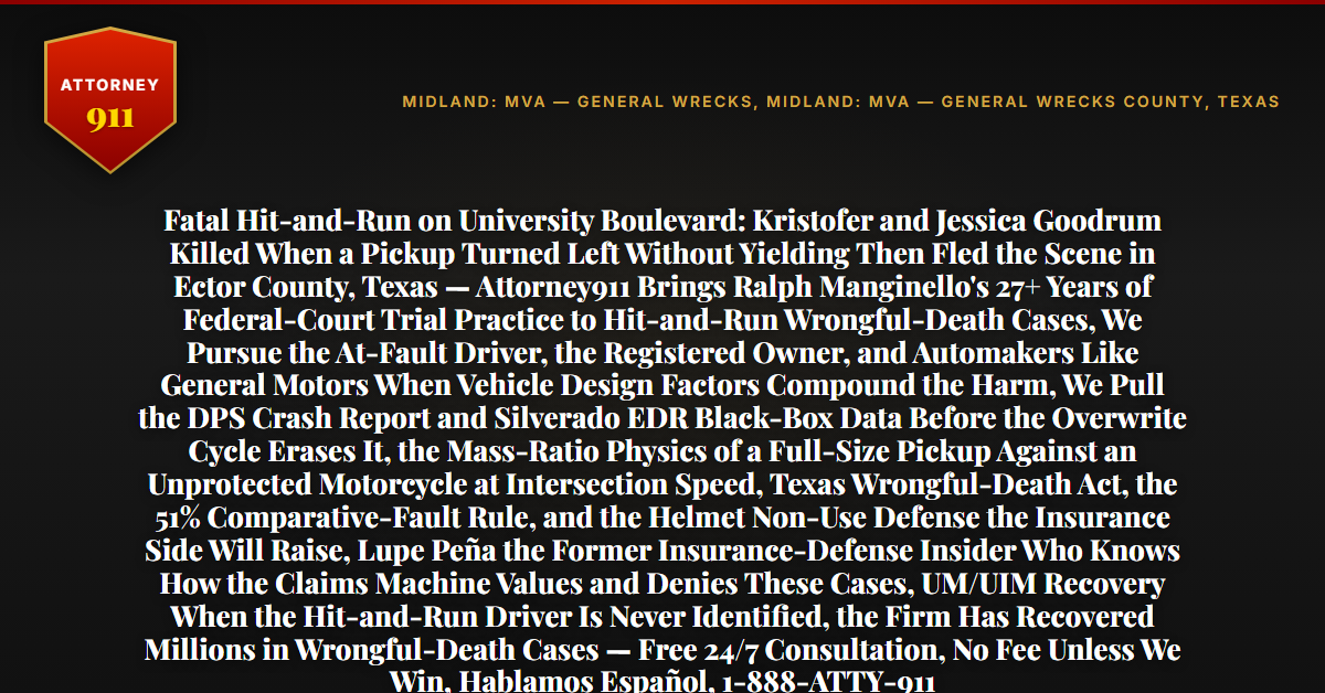 Fatal Hit-and-Run on University Boulevard: Kristofer and Jessica Goodrum Killed When a Pickup Turned Left Without Yielding Then Fled the Scene in Ector County, Texas — Attorney911 Brings Ralph Manginello's 27+ Years of Federal-Court Trial Practice to Hit-and-Run Wrongful-Death Cases, We Pursue the At-Fault Driver, the Registered Owner, and Automakers Like General Motors When Vehicle Design Factors Compound the Harm, We Pull the DPS Crash Report and Silverado EDR Black-Box Data Before the Overwrite Cycle Erases It, the Mass-Ratio Physics of a Full-Size Pickup Against an Unprotected Motorcycle at Intersection Speed, Texas Wrongful-Death Act, the 51% Comparative-Fault Rule, and the Helmet Non-Use Defense the Insurance Side Will Raise, Lupe Peña the Former Insurance-Defense Insider Who Knows How the Claims Machine Values and Denies These Cases, UM/UIM Recovery When the Hit-and-Run Driver Is Never Identified, the Firm Has Recovered Millions in Wrongful-Death Cases — Free 24/7 Consultation, No Fee Unless We Win, Hablamos Español, 1-888-ATTY-911 - Attorney911