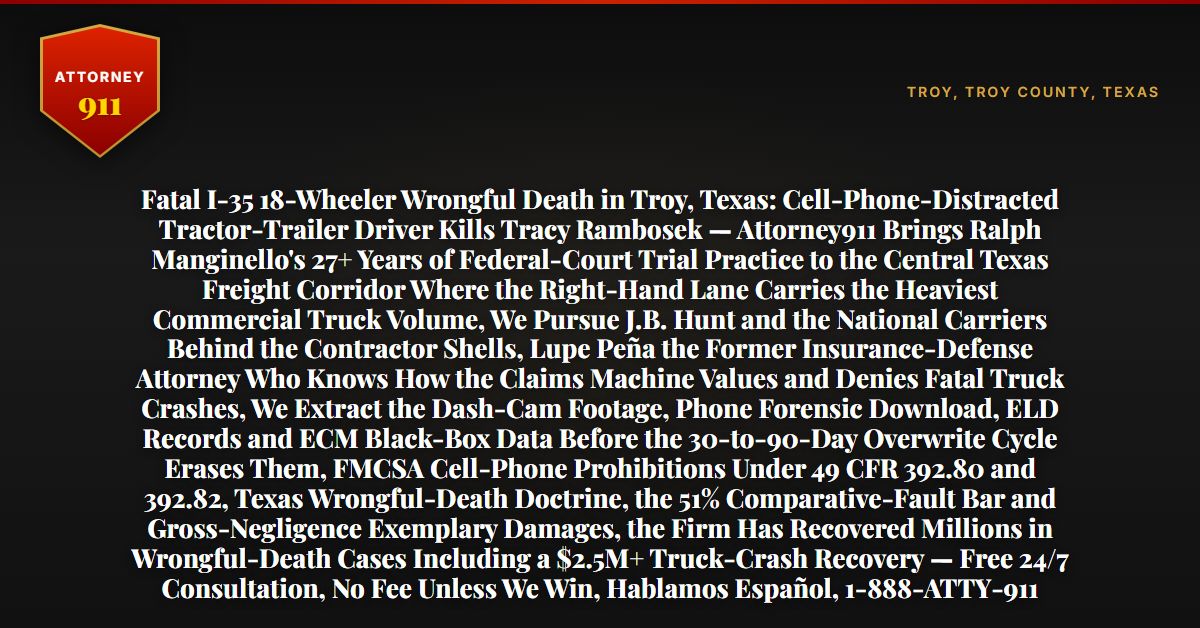 Fatal I-35 18-Wheeler Wrongful Death in Troy, Texas: Cell-Phone-Distracted Tractor-Trailer Driver Kills Tracy Rambosek — Attorney911 Brings Ralph Manginello's 27+ Years of Federal-Court Trial Practice to the Central Texas Freight Corridor Where the Right-Hand Lane Carries the Heaviest Commercial Truck Volume, We Pursue J.B. Hunt and the National Carriers Behind the Contractor Shells, Lupe Peña the Former Insurance-Defense Attorney Who Knows How the Claims Machine Values and Denies Fatal Truck Crashes, We Extract the Dash-Cam Footage, Phone Forensic Download, ELD Records and ECM Black-Box Data Before the 30-to-90-Day Overwrite Cycle Erases Them, FMCSA Cell-Phone Prohibitions Under 49 CFR 392.80 and 392.82, Texas Wrongful-Death Doctrine, the 51% Comparative-Fault Bar and Gross-Negligence Exemplary Damages, the Firm Has Recovered Millions in Wrongful-Death Cases Including a $2.5M+ Truck-Crash Recovery — Free 24/7 Consultation, No Fee Unless We Win, Hablamos Español, 1-888-ATTY-911 - Attorney911
