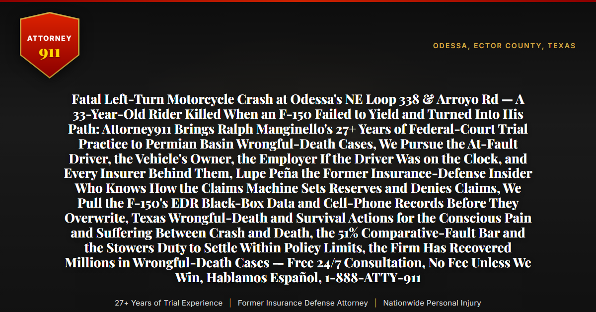 Fatal Left-Turn Motorcycle Crash at Odessa's NE Loop 338 & Arroyo Rd — A 33-Year-Old Rider Killed When an F-150 Failed to Yield and Turned Into His Path: Attorney911 Brings Ralph Manginello's 27+ Years of Federal-Court Trial Practice to Permian Basin Wrongful-Death Cases, We Pursue the At-Fault Driver, the Vehicle's Owner, the Employer If the Driver Was on the Clock, and Every Insurer Behind Them, Lupe Peña the Former Insurance-Defense Insider Who Knows How the Claims Machine Sets Reserves and Denies Claims, We Pull the F-150's EDR Black-Box Data and Cell-Phone Records Before They Overwrite, Texas Wrongful-Death and Survival Actions for the Conscious Pain and Suffering Between Crash and Death, the 51% Comparative-Fault Bar and the Stowers Duty to Settle Within Policy Limits, the Firm Has Recovered Millions in Wrongful-Death Cases — Free 24/7 Consultation, No Fee Unless We Win, Hablamos Español, 1-888-ATTY-911 - Attorney911