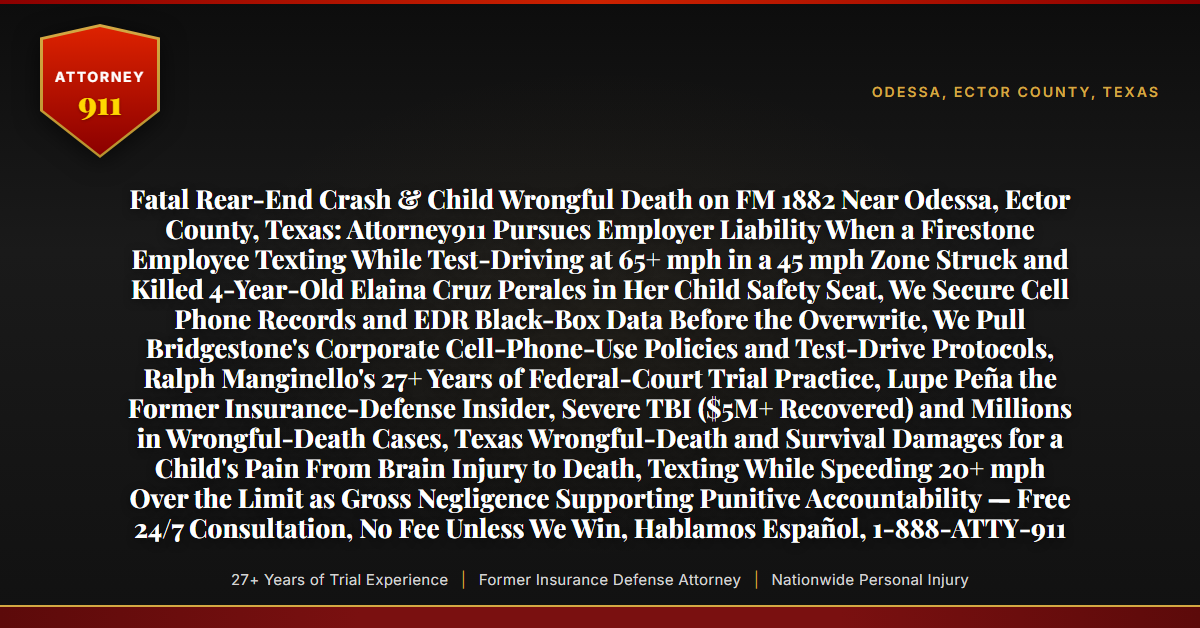 Fatal Rear-End Crash & Child Wrongful Death on FM 1882 Near Odessa, Ector County, Texas: Attorney911 Pursues Employer Liability When a Firestone Employee Texting While Test-Driving at 65+ mph in a 45 mph Zone Struck and Killed 4-Year-Old Elaina Cruz Perales in Her Child Safety Seat, We Secure Cell Phone Records and EDR Black-Box Data Before the Overwrite, We Pull Bridgestone's Corporate Cell-Phone-Use Policies and Test-Drive Protocols, Ralph Manginello's 27+ Years of Federal-Court Trial Practice, Lupe Peña the Former Insurance-Defense Insider, Severe TBI ($5M+ Recovered) and Millions in Wrongful-Death Cases, Texas Wrongful-Death and Survival Damages for a Child's Pain From Brain Injury to Death, Texting While Speeding 20+ mph Over the Limit as Gross Negligence Supporting Punitive Accountability — Free 24/7 Consultation, No Fee Unless We Win, Hablamos Español, 1-888-ATTY-911 - Attorney911