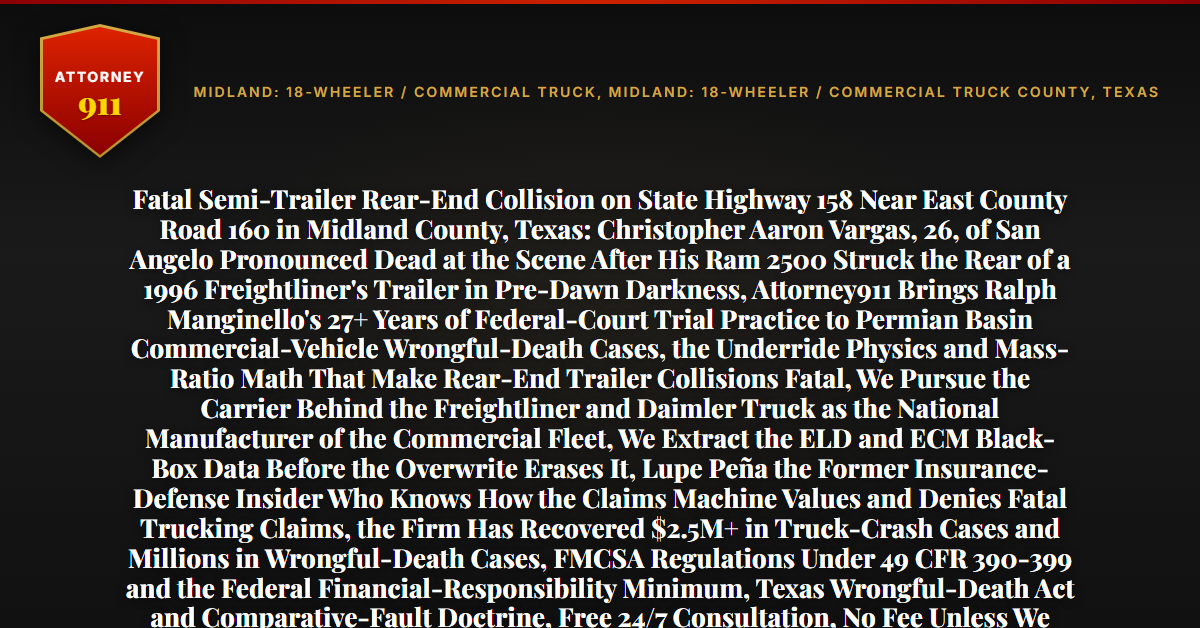 Fatal Semi-Trailer Rear-End Collision on State Highway 158 Near East County Road 160 in Midland County, Texas: Christopher Aaron Vargas, 26, of San Angelo Pronounced Dead at the Scene After His Ram 2500 Struck the Rear of a 1996 Freightliner's Trailer in Pre-Dawn Darkness, Attorney911 Brings Ralph Manginello's 27+ Years of Federal-Court Trial Practice to Permian Basin Commercial-Vehicle Wrongful-Death Cases, the Underride Physics and Mass-Ratio Math That Make Rear-End Trailer Collisions Fatal, We Pursue the Carrier Behind the Freightliner and Daimler Truck as the National Manufacturer of the Commercial Fleet, We Extract the ELD and ECM Black-Box Data Before the Overwrite Erases It, Lupe Peña the Former Insurance-Defense Insider Who Knows How the Claims Machine Values and Denies Fatal Trucking Claims, the Firm Has Recovered $2.5M+ in Truck-Crash Cases and Millions in Wrongful-Death Cases, FMCSA Regulations Under 49 CFR 390-399 and the Federal Financial-Responsibility Minimum, Texas Wrongful-Death Act and Comparative-Fault Doctrine, Free 24/7 Consultation, No Fee Unless We Win, Hablamos Español, 1-888-ATTY-911 - Attorney911