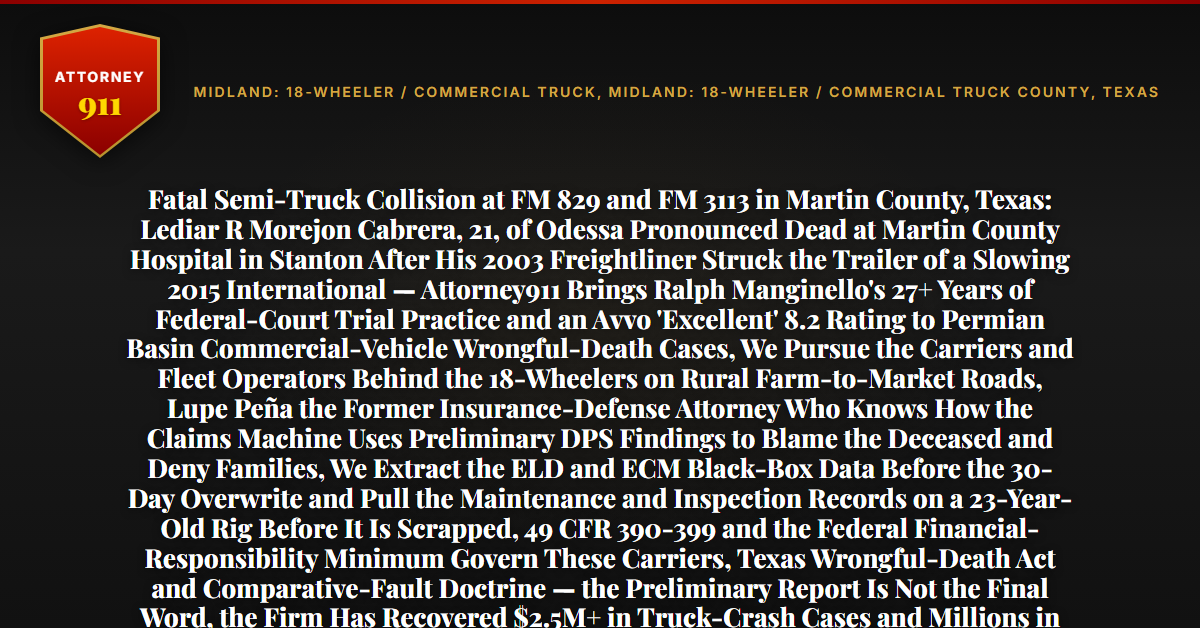 Fatal Semi-Truck Collision at FM 829 and FM 3113 in Martin County, Texas: Lediar R Morejon Cabrera, 21, of Odessa Pronounced Dead at Martin County Hospital in Stanton After His 2003 Freightliner Struck the Trailer of a Slowing 2015 International — Attorney911 Brings Ralph Manginello's 27+ Years of Federal-Court Trial Practice and an Avvo 'Excellent' 8.2 Rating to Permian Basin Commercial-Vehicle Wrongful-Death Cases, We Pursue the Carriers and Fleet Operators Behind the 18-Wheelers on Rural Farm-to-Market Roads, Lupe Peña the Former Insurance-Defense Attorney Who Knows How the Claims Machine Uses Preliminary DPS Findings to Blame the Deceased and Deny Families, We Extract the ELD and ECM Black-Box Data Before the 30-Day Overwrite and Pull the Maintenance and Inspection Records on a 23-Year-Old Rig Before It Is Scrapped, 49 CFR 390-399 and the Federal Financial-Responsibility Minimum Govern These Carriers, Texas Wrongful-Death Act and Comparative-Fault Doctrine — the Preliminary Report Is Not the Final Word, the Firm Has Recovered $2.5M+ in Truck-Crash Cases and Millions in Wrongful-Death Matters — Free 24/7 Consultation, No Fee Unless We Win, Hablamos Español, 1-888-ATTY-911 - Attorney911