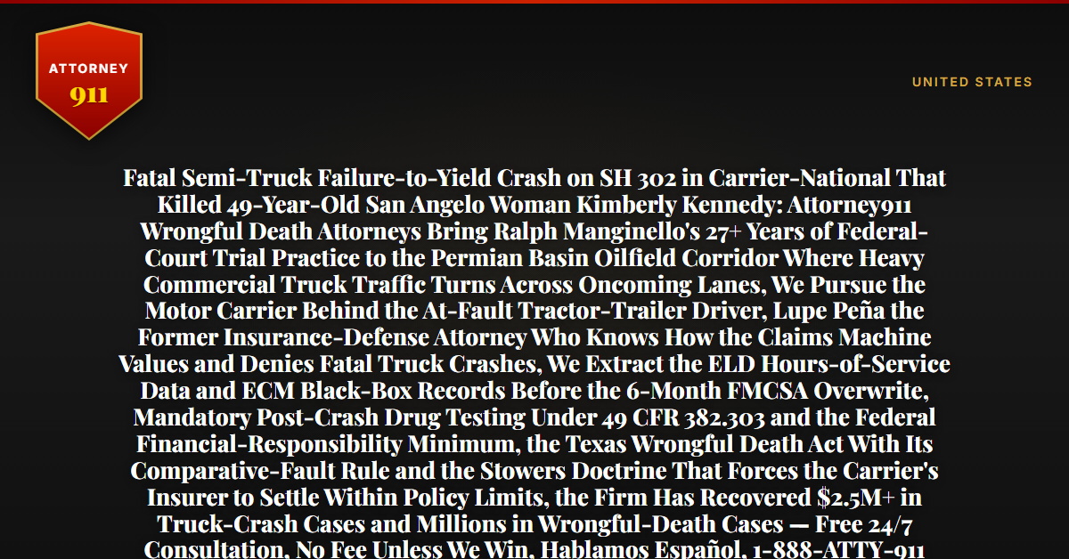 Fatal Semi-Truck Failure-to-Yield Crash on SH 302 in Carrier-National That Killed 49-Year-Old San Angelo Woman Kimberly Kennedy: Attorney911 Wrongful Death Attorneys Bring Ralph Manginello's 27+ Years of Federal-Court Trial Practice to the Permian Basin Oilfield Corridor Where Heavy Commercial Truck Traffic Turns Across Oncoming Lanes, We Pursue the Motor Carrier Behind the At-Fault Tractor-Trailer Driver, Lupe Peña the Former Insurance-Defense Attorney Who Knows How the Claims Machine Values and Denies Fatal Truck Crashes, We Extract the ELD Hours-of-Service Data and ECM Black-Box Records Before the 6-Month FMCSA Overwrite, Mandatory Post-Crash Drug Testing Under 49 CFR 382.303 and the Federal Financial-Responsibility Minimum, the Texas Wrongful Death Act With Its Comparative-Fault Rule and the Stowers Doctrine That Forces the Carrier's Insurer to Settle Within Policy Limits, the Firm Has Recovered $2.5M+ in Truck-Crash Cases and Millions in Wrongful-Death Cases — Free 24/7 Consultation, No Fee Unless We Win, Hablamos Español, 1-888-ATTY-911 - Attorney911