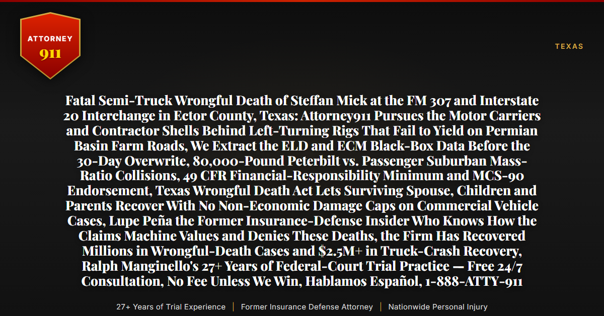 Fatal Semi-Truck Wrongful Death of Steffan Mick at the FM 307 and Interstate 20 Interchange in Ector County, Texas: Attorney911 Pursues the Motor Carriers and Contractor Shells Behind Left-Turning Rigs That Fail to Yield on Permian Basin Farm Roads, We Extract the ELD and ECM Black-Box Data Before the 30-Day Overwrite, 80,000-Pound Peterbilt vs. Passenger Suburban Mass-Ratio Collisions, 49 CFR Financial-Responsibility Minimum and MCS-90 Endorsement, Texas Wrongful Death Act Lets Surviving Spouse, Children and Parents Recover With No Non-Economic Damage Caps on Commercial Vehicle Cases, Lupe Peña the Former Insurance-Defense Insider Who Knows How the Claims Machine Values and Denies These Deaths, the Firm Has Recovered Millions in Wrongful-Death Cases and $2.5M+ in Truck-Crash Recovery, Ralph Manginello's 27+ Years of Federal-Court Trial Practice — Free 24/7 Consultation, No Fee Unless We Win, Hablamos Español, 1-888-ATTY-911 - Attorney911