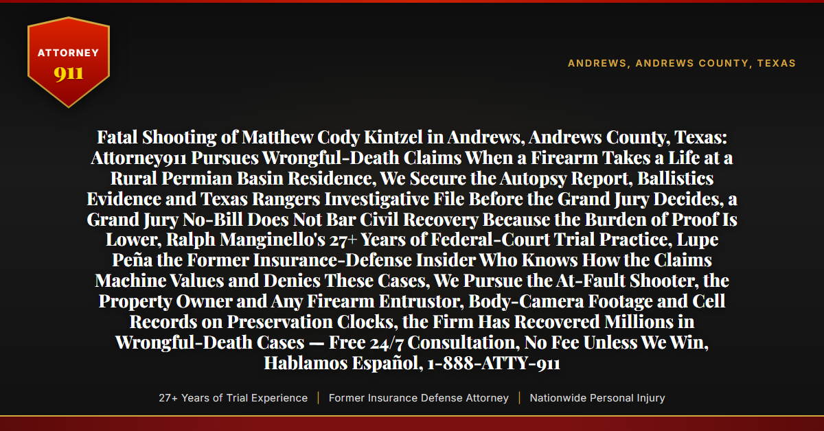 Fatal Shooting of Matthew Cody Kintzel in Andrews, Andrews County, Texas: Attorney911 Pursues Wrongful-Death Claims When a Firearm Takes a Life at a Rural Permian Basin Residence, We Secure the Autopsy Report, Ballistics Evidence and Texas Rangers Investigative File Before the Grand Jury Decides, a Grand Jury No-Bill Does Not Bar Civil Recovery Because the Burden of Proof Is Lower, Ralph Manginello's 27+ Years of Federal-Court Trial Practice, Lupe Peña the Former Insurance-Defense Insider Who Knows How the Claims Machine Values and Denies These Cases, We Pursue the At-Fault Shooter, the Property Owner and Any Firearm Entrustor, Body-Camera Footage and Cell Records on Preservation Clocks, the Firm Has Recovered Millions in Wrongful-Death Cases — Free 24/7 Consultation, No Fee Unless We Win, Hablamos Español, 1-888-ATTY-911 - Attorney911