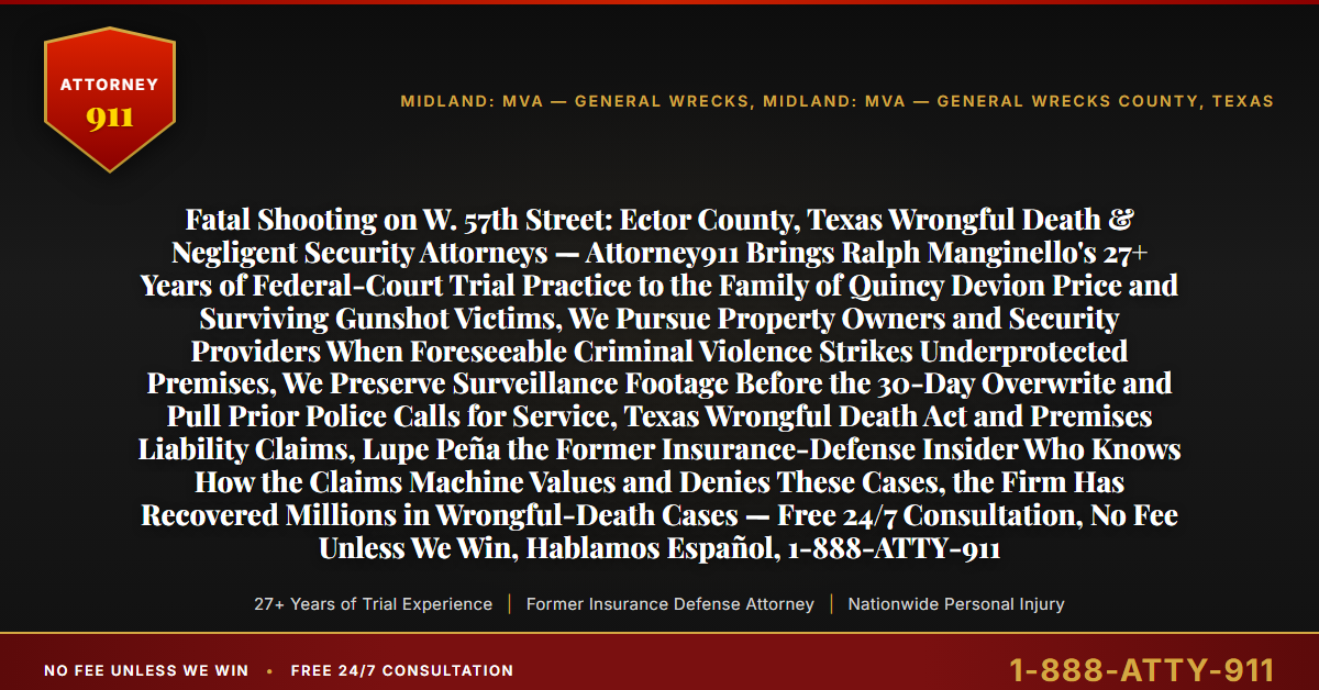 Fatal Shooting on W. 57th Street: Ector County, Texas Wrongful Death & Negligent Security Attorneys — Attorney911 Brings Ralph Manginello's 27+ Years of Federal-Court Trial Practice to the Family of Quincy Devion Price and Surviving Gunshot Victims, We Pursue Property Owners and Security Providers When Foreseeable Criminal Violence Strikes Underprotected Premises, We Preserve Surveillance Footage Before the 30-Day Overwrite and Pull Prior Police Calls for Service, Texas Wrongful Death Act and Premises Liability Claims, Lupe Peña the Former Insurance-Defense Insider Who Knows How the Claims Machine Values and Denies These Cases, the Firm Has Recovered Millions in Wrongful-Death Cases — Free 24/7 Consultation, No Fee Unless We Win, Hablamos Español, 1-888-ATTY-911 - Attorney911
