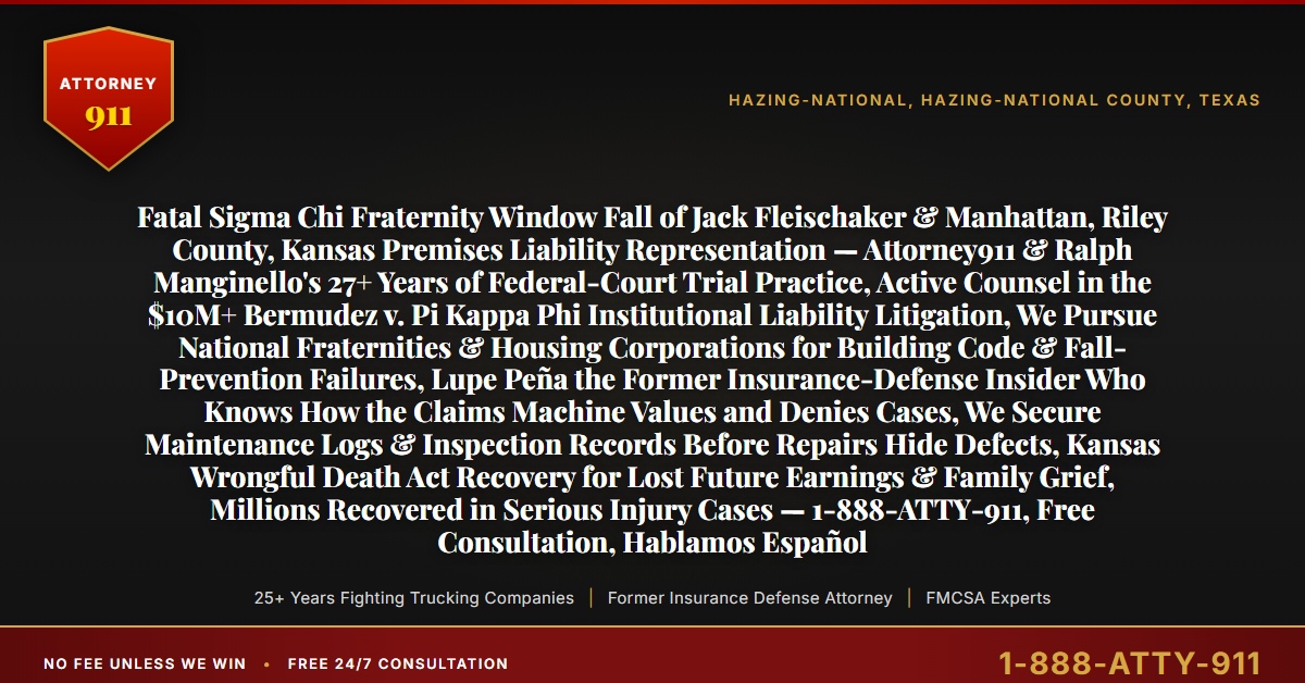 Fatal Sigma Chi Fraternity Window Fall of Jack Fleischaker & Manhattan, Riley County, Kansas Premises Liability Representation — Attorney911 & Ralph Manginello's 27+ Years of Federal-Court Trial Practice, Active Counsel in the $10M+ Bermudez v. Pi Kappa Phi Institutional Liability Litigation, We Pursue National Fraternities & Housing Corporations for Building Code & Fall-Prevention Failures, Lupe Peña the Former Insurance-Defense Insider Who Knows How the Claims Machine Values and Denies Cases, We Secure Maintenance Logs & Inspection Records Before Repairs Hide Defects, Kansas Wrongful Death Act Recovery for Lost Future Earnings & Family Grief, Millions Recovered in Serious Injury Cases — 1-888-ATTY-911, Free Consultation, Hablamos Español - Attorney911