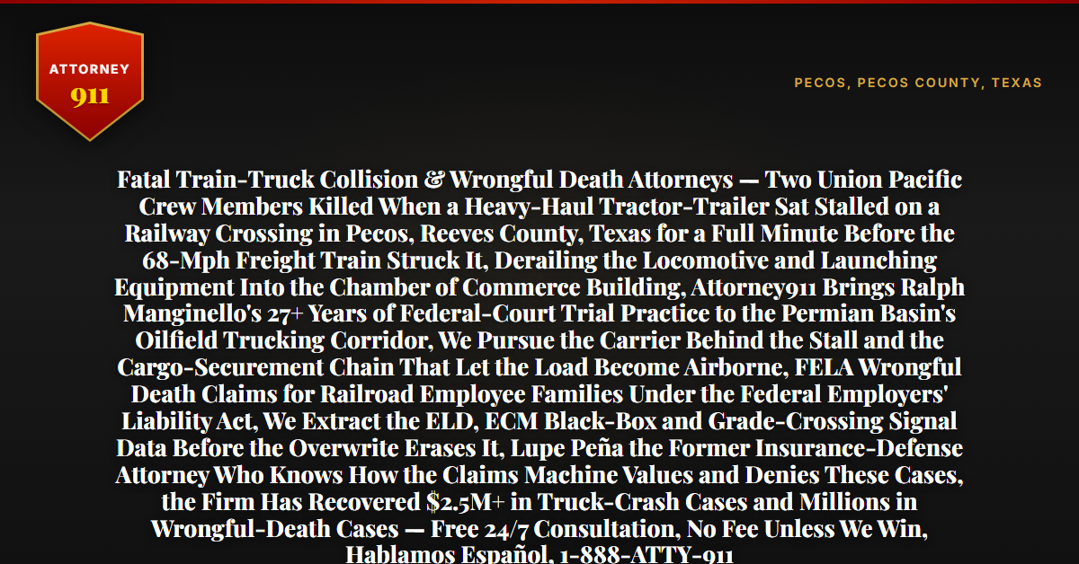 Fatal Train-Truck Collision & Wrongful Death Attorneys — Two Union Pacific Crew Members Killed When a Heavy-Haul Tractor-Trailer Sat Stalled on a Railway Crossing in Pecos, Reeves County, Texas for a Full Minute Before the 68-Mph Freight Train Struck It, Derailing the Locomotive and Launching Equipment Into the Chamber of Commerce Building, Attorney911 Brings Ralph Manginello's 27+ Years of Federal-Court Trial Practice to the Permian Basin's Oilfield Trucking Corridor, We Pursue the Carrier Behind the Stall and the Cargo-Securement Chain That Let the Load Become Airborne, FELA Wrongful Death Claims for Railroad Employee Families Under the Federal Employers' Liability Act, We Extract the ELD, ECM Black-Box and Grade-Crossing Signal Data Before the Overwrite Erases It, Lupe Peña the Former Insurance-Defense Attorney Who Knows How the Claims Machine Values and Denies These Cases, the Firm Has Recovered $2.5M+ in Truck-Crash Cases and Millions in Wrongful-Death Cases — Free 24/7 Consultation, No Fee Unless We Win, Hablamos Español, 1-888-ATTY-911 - Attorney911