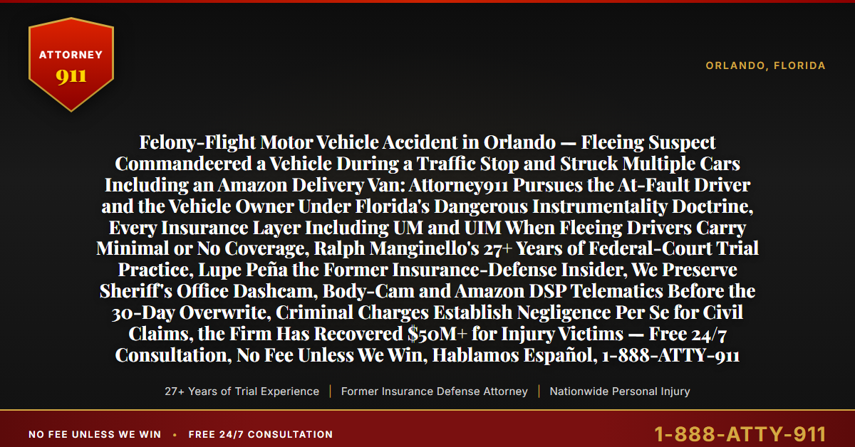Felony-Flight Motor Vehicle Accident in Orlando — Fleeing Suspect Commandeered a Vehicle During a Traffic Stop and Struck Multiple Cars Including an Amazon Delivery Van: Attorney911 Pursues the At-Fault Driver and the Vehicle Owner Under Florida's Dangerous Instrumentality Doctrine, Every Insurance Layer Including UM and UIM When Fleeing Drivers Carry Minimal or No Coverage, Ralph Manginello's 27+ Years of Federal-Court Trial Practice, Lupe Peña the Former Insurance-Defense Insider, We Preserve Sheriff's Office Dashcam, Body-Cam and Amazon DSP Telematics Before the 30-Day Overwrite, Criminal Charges Establish Negligence Per Se for Civil Claims, the Firm Has Recovered $50M+ for Injury Victims — Free 24/7 Consultation, No Fee Unless We Win, Hablamos Español, 1-888-ATTY-911 - Attorney911