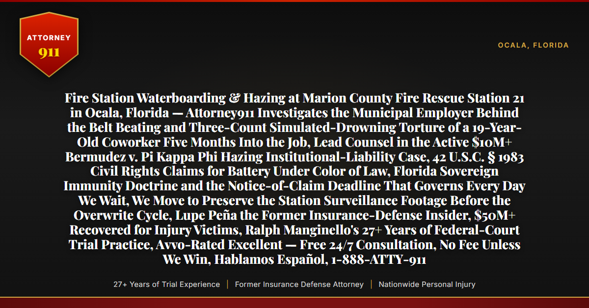 Fire Station Waterboarding & Hazing at Marion County Fire Rescue Station 21 in Ocala, Florida — Attorney911 Investigates the Municipal Employer Behind the Belt Beating and Three-Count Simulated-Drowning Torture of a 19-Year-Old Coworker Five Months Into the Job, Lead Counsel in the Active $10M+ Bermudez v. Pi Kappa Phi Hazing Institutional-Liability Case, 42 U.S.C. § 1983 Civil Rights Claims for Battery Under Color of Law, Florida Sovereign Immunity Doctrine and the Notice-of-Claim Deadline That Governs Every Day We Wait, We Move to Preserve the Station Surveillance Footage Before the Overwrite Cycle, Lupe Peña the Former Insurance-Defense Insider, $50M+ Recovered for Injury Victims, Ralph Manginello's 27+ Years of Federal-Court Trial Practice, Avvo-Rated Excellent — Free 24/7 Consultation, No Fee Unless We Win, Hablamos Español, 1-888-ATTY-911 - Attorney911