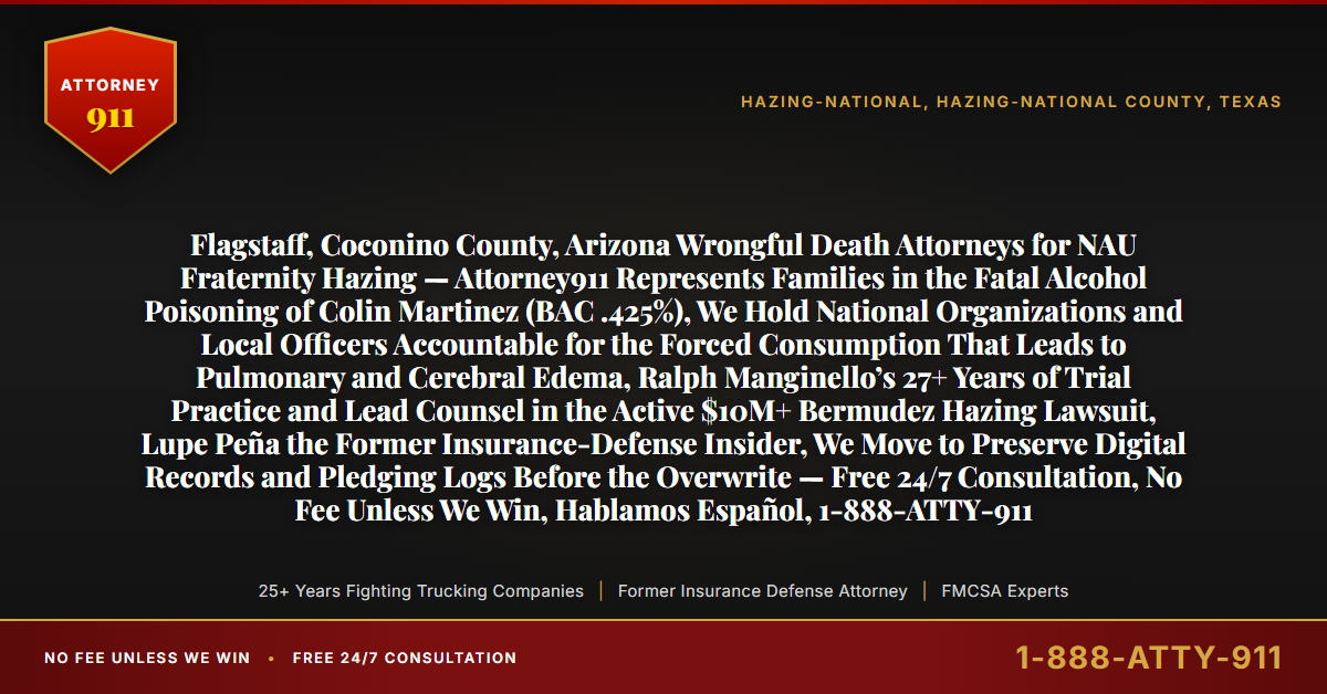 Flagstaff, Coconino County, Arizona Wrongful Death Attorneys for NAU Fraternity Hazing — Attorney911 Represents Families in the Fatal Alcohol Poisoning of Colin Martinez (BAC .425%), We Hold National Organizations and Local Officers Accountable for the Forced Consumption That Leads to Pulmonary and Cerebral Edema, Ralph Manginello’s 27+ Years of Trial Practice and Lead Counsel in the Active $10M+ Bermudez Hazing Lawsuit, Lupe Peña the Former Insurance-Defense Insider, We Move to Preserve Digital Records and Pledging Logs Before the Overwrite — Free 24/7 Consultation, No Fee Unless We Win, Hablamos Español, 1-888-ATTY-911 - Attorney911