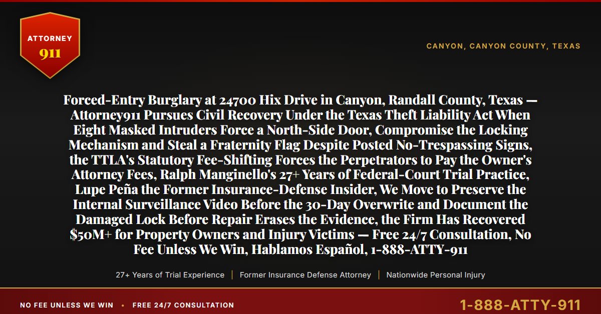 Forced-Entry Burglary at 24700 Hix Drive in Canyon, Randall County, Texas — Attorney911 Pursues Civil Recovery Under the Texas Theft Liability Act When Eight Masked Intruders Force a North-Side Door, Compromise the Locking Mechanism and Steal a Fraternity Flag Despite Posted No-Trespassing Signs, the TTLA's Statutory Fee-Shifting Forces the Perpetrators to Pay the Owner's Attorney Fees, Ralph Manginello's 27+ Years of Federal-Court Trial Practice, Lupe Peña the Former Insurance-Defense Insider, We Move to Preserve the Internal Surveillance Video Before the 30-Day Overwrite and Document the Damaged Lock Before Repair Erases the Evidence, the Firm Has Recovered $50M+ for Property Owners and Injury Victims — Free 24/7 Consultation, No Fee Unless We Win, Hablamos Español, 1-888-ATTY-911 - Attorney911