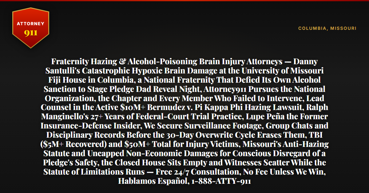Fraternity Hazing & Alcohol-Poisoning Brain Injury Attorneys — Danny Santulli's Catastrophic Hypoxic Brain Damage at the University of Missouri Fiji House in Columbia, a National Fraternity That Defied Its Own Alcohol Sanction to Stage Pledge Dad Reveal Night, Attorney911 Pursues the National Organization, the Chapter and Every Member Who Failed to Intervene, Lead Counsel in the Active $10M+ Bermudez v. Pi Kappa Phi Hazing Lawsuit, Ralph Manginello's 27+ Years of Federal-Court Trial Practice, Lupe Peña the Former Insurance-Defense Insider, We Secure Surveillance Footage, Group Chats and Disciplinary Records Before the 30-Day Overwrite Cycle Erases Them, TBI ($5M+ Recovered) and $50M+ Total for Injury Victims, Missouri's Anti-Hazing Statute and Uncapped Non-Economic Damages for Conscious Disregard of a Pledge's Safety, the Closed House Sits Empty and Witnesses Scatter While the Statute of Limitations Runs — Free 24/7 Consultation, No Fee Unless We Win, Hablamos Español, 1-888-ATTY-911 - Attorney911